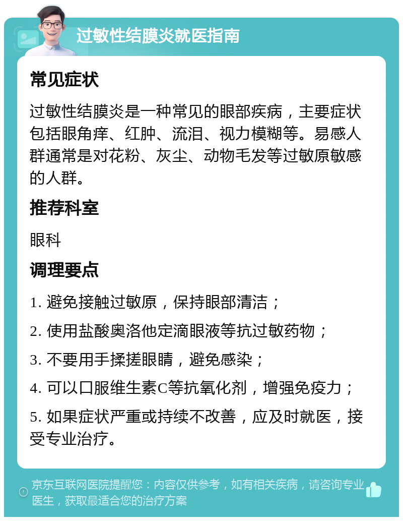 过敏性结膜炎就医指南 常见症状 过敏性结膜炎是一种常见的眼部疾病，主要症状包括眼角痒、红肿、流泪、视力模糊等。易感人群通常是对花粉、灰尘、动物毛发等过敏原敏感的人群。 推荐科室 眼科 调理要点 1. 避免接触过敏原，保持眼部清洁； 2. 使用盐酸奥洛他定滴眼液等抗过敏药物； 3. 不要用手揉搓眼睛，避免感染； 4. 可以口服维生素C等抗氧化剂，增强免疫力； 5. 如果症状严重或持续不改善，应及时就医，接受专业治疗。