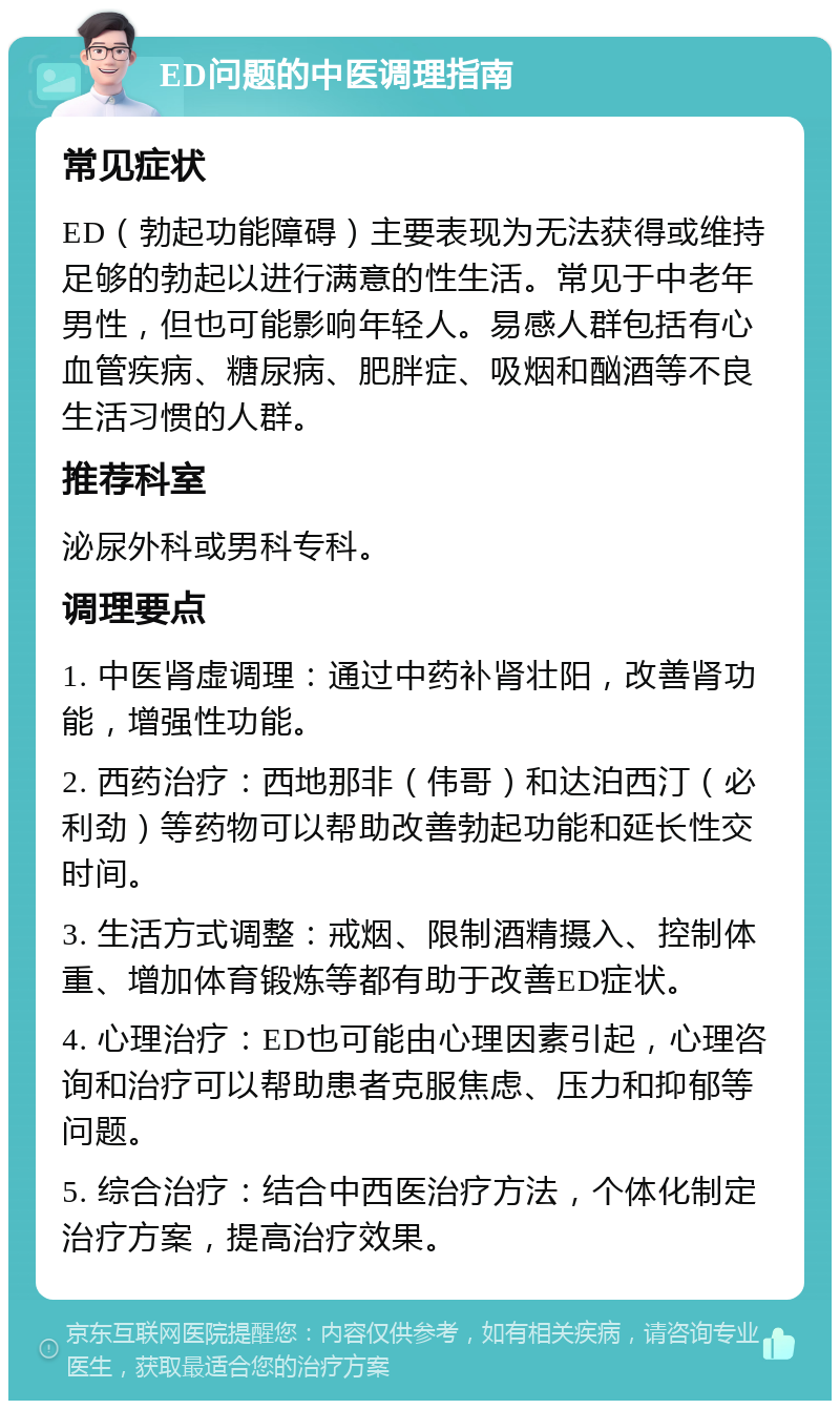 ED问题的中医调理指南 常见症状 ED（勃起功能障碍）主要表现为无法获得或维持足够的勃起以进行满意的性生活。常见于中老年男性，但也可能影响年轻人。易感人群包括有心血管疾病、糖尿病、肥胖症、吸烟和酗酒等不良生活习惯的人群。 推荐科室 泌尿外科或男科专科。 调理要点 1. 中医肾虚调理：通过中药补肾壮阳，改善肾功能，增强性功能。 2. 西药治疗：西地那非（伟哥）和达泊西汀（必利劲）等药物可以帮助改善勃起功能和延长性交时间。 3. 生活方式调整：戒烟、限制酒精摄入、控制体重、增加体育锻炼等都有助于改善ED症状。 4. 心理治疗：ED也可能由心理因素引起，心理咨询和治疗可以帮助患者克服焦虑、压力和抑郁等问题。 5. 综合治疗：结合中西医治疗方法，个体化制定治疗方案，提高治疗效果。