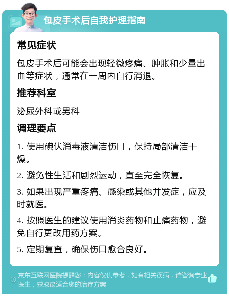 包皮手术后自我护理指南 常见症状 包皮手术后可能会出现轻微疼痛、肿胀和少量出血等症状，通常在一周内自行消退。 推荐科室 泌尿外科或男科 调理要点 1. 使用碘伏消毒液清洁伤口，保持局部清洁干燥。 2. 避免性生活和剧烈运动，直至完全恢复。 3. 如果出现严重疼痛、感染或其他并发症，应及时就医。 4. 按照医生的建议使用消炎药物和止痛药物，避免自行更改用药方案。 5. 定期复查，确保伤口愈合良好。