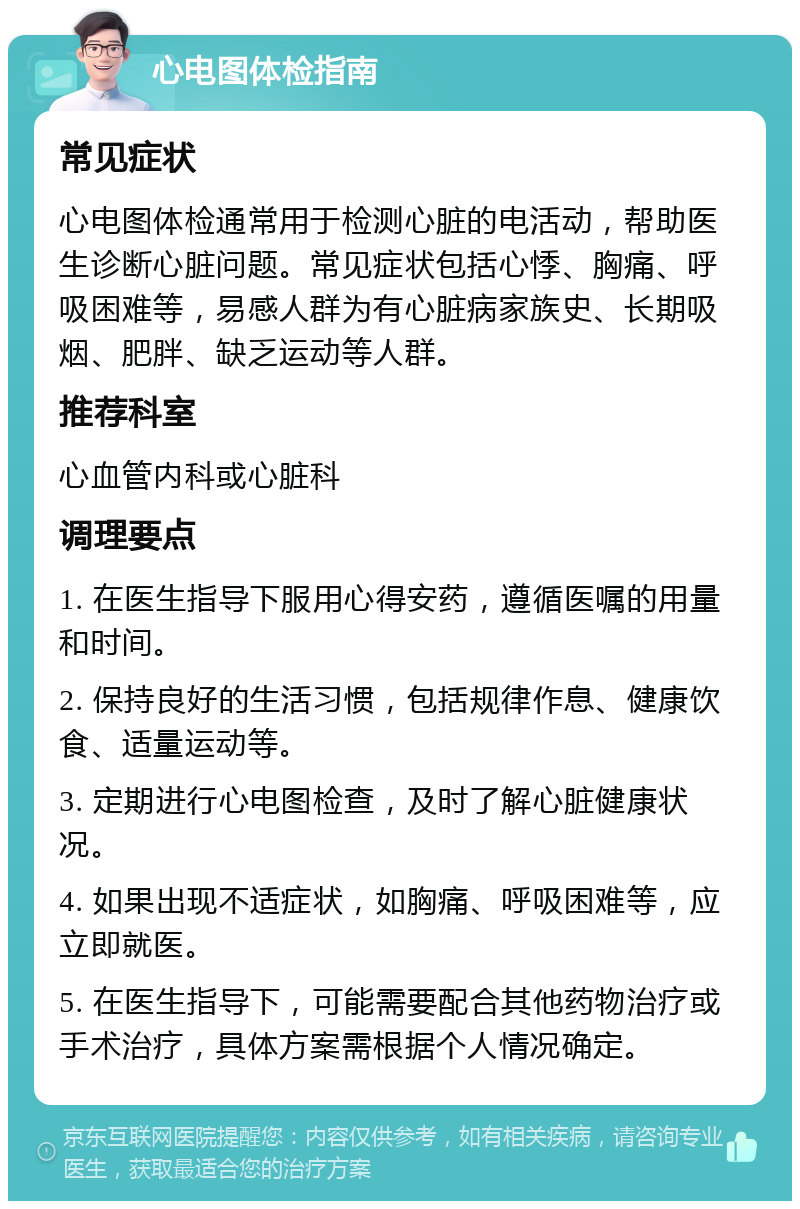 心电图体检指南 常见症状 心电图体检通常用于检测心脏的电活动，帮助医生诊断心脏问题。常见症状包括心悸、胸痛、呼吸困难等，易感人群为有心脏病家族史、长期吸烟、肥胖、缺乏运动等人群。 推荐科室 心血管内科或心脏科 调理要点 1. 在医生指导下服用心得安药，遵循医嘱的用量和时间。 2. 保持良好的生活习惯，包括规律作息、健康饮食、适量运动等。 3. 定期进行心电图检查，及时了解心脏健康状况。 4. 如果出现不适症状，如胸痛、呼吸困难等，应立即就医。 5. 在医生指导下，可能需要配合其他药物治疗或手术治疗，具体方案需根据个人情况确定。