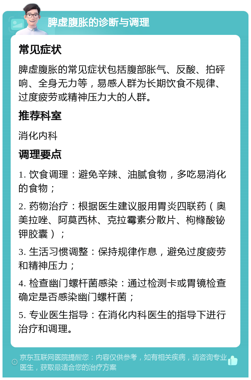 脾虚腹胀的诊断与调理 常见症状 脾虚腹胀的常见症状包括腹部胀气、反酸、拍砰响、全身无力等，易感人群为长期饮食不规律、过度疲劳或精神压力大的人群。 推荐科室 消化内科 调理要点 1. 饮食调理：避免辛辣、油腻食物，多吃易消化的食物； 2. 药物治疗：根据医生建议服用胃炎四联药（奥美拉唑、阿莫西林、克拉霉素分散片、枸橼酸铋钾胶囊）； 3. 生活习惯调整：保持规律作息，避免过度疲劳和精神压力； 4. 检查幽门螺杆菌感染：通过检测卡或胃镜检查确定是否感染幽门螺杆菌； 5. 专业医生指导：在消化内科医生的指导下进行治疗和调理。