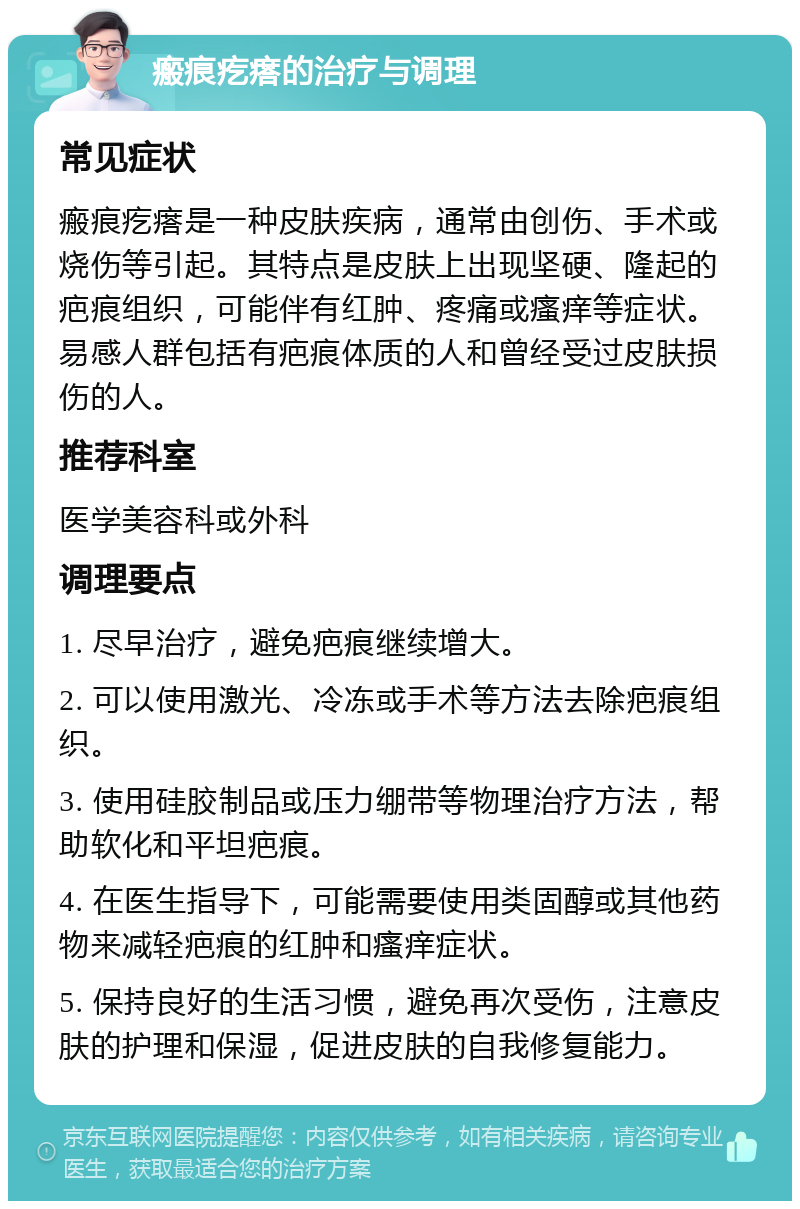 瘢痕疙瘩的治疗与调理 常见症状 瘢痕疙瘩是一种皮肤疾病，通常由创伤、手术或烧伤等引起。其特点是皮肤上出现坚硬、隆起的疤痕组织，可能伴有红肿、疼痛或瘙痒等症状。易感人群包括有疤痕体质的人和曾经受过皮肤损伤的人。 推荐科室 医学美容科或外科 调理要点 1. 尽早治疗，避免疤痕继续增大。 2. 可以使用激光、冷冻或手术等方法去除疤痕组织。 3. 使用硅胶制品或压力绷带等物理治疗方法，帮助软化和平坦疤痕。 4. 在医生指导下，可能需要使用类固醇或其他药物来减轻疤痕的红肿和瘙痒症状。 5. 保持良好的生活习惯，避免再次受伤，注意皮肤的护理和保湿，促进皮肤的自我修复能力。