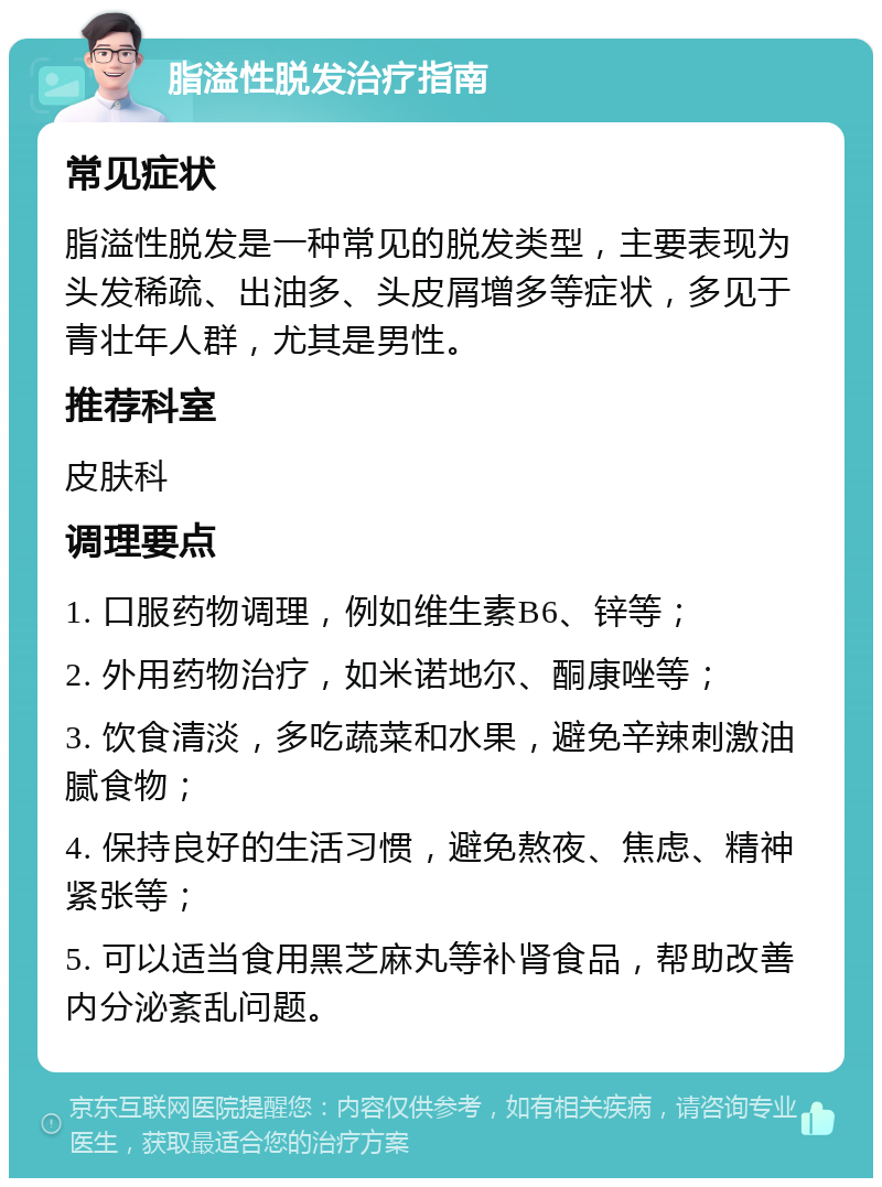 脂溢性脱发治疗指南 常见症状 脂溢性脱发是一种常见的脱发类型，主要表现为头发稀疏、出油多、头皮屑增多等症状，多见于青壮年人群，尤其是男性。 推荐科室 皮肤科 调理要点 1. 口服药物调理，例如维生素B6、锌等； 2. 外用药物治疗，如米诺地尔、酮康唑等； 3. 饮食清淡，多吃蔬菜和水果，避免辛辣刺激油腻食物； 4. 保持良好的生活习惯，避免熬夜、焦虑、精神紧张等； 5. 可以适当食用黑芝麻丸等补肾食品，帮助改善内分泌紊乱问题。