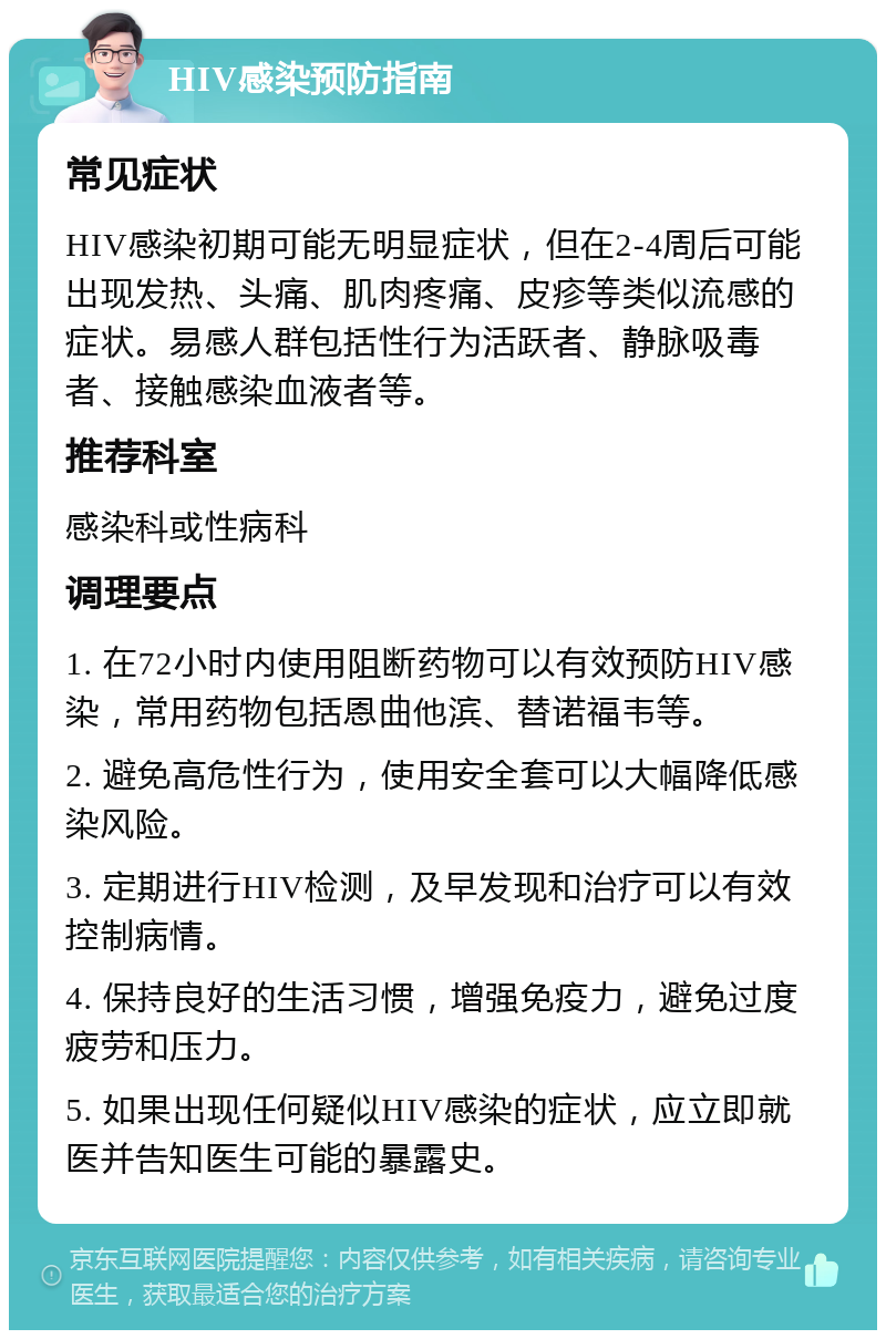 HIV感染预防指南 常见症状 HIV感染初期可能无明显症状，但在2-4周后可能出现发热、头痛、肌肉疼痛、皮疹等类似流感的症状。易感人群包括性行为活跃者、静脉吸毒者、接触感染血液者等。 推荐科室 感染科或性病科 调理要点 1. 在72小时内使用阻断药物可以有效预防HIV感染，常用药物包括恩曲他滨、替诺福韦等。 2. 避免高危性行为，使用安全套可以大幅降低感染风险。 3. 定期进行HIV检测，及早发现和治疗可以有效控制病情。 4. 保持良好的生活习惯，增强免疫力，避免过度疲劳和压力。 5. 如果出现任何疑似HIV感染的症状，应立即就医并告知医生可能的暴露史。