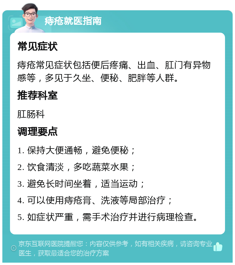 痔疮就医指南 常见症状 痔疮常见症状包括便后疼痛、出血、肛门有异物感等，多见于久坐、便秘、肥胖等人群。 推荐科室 肛肠科 调理要点 1. 保持大便通畅，避免便秘； 2. 饮食清淡，多吃蔬菜水果； 3. 避免长时间坐着，适当运动； 4. 可以使用痔疮膏、洗液等局部治疗； 5. 如症状严重，需手术治疗并进行病理检查。