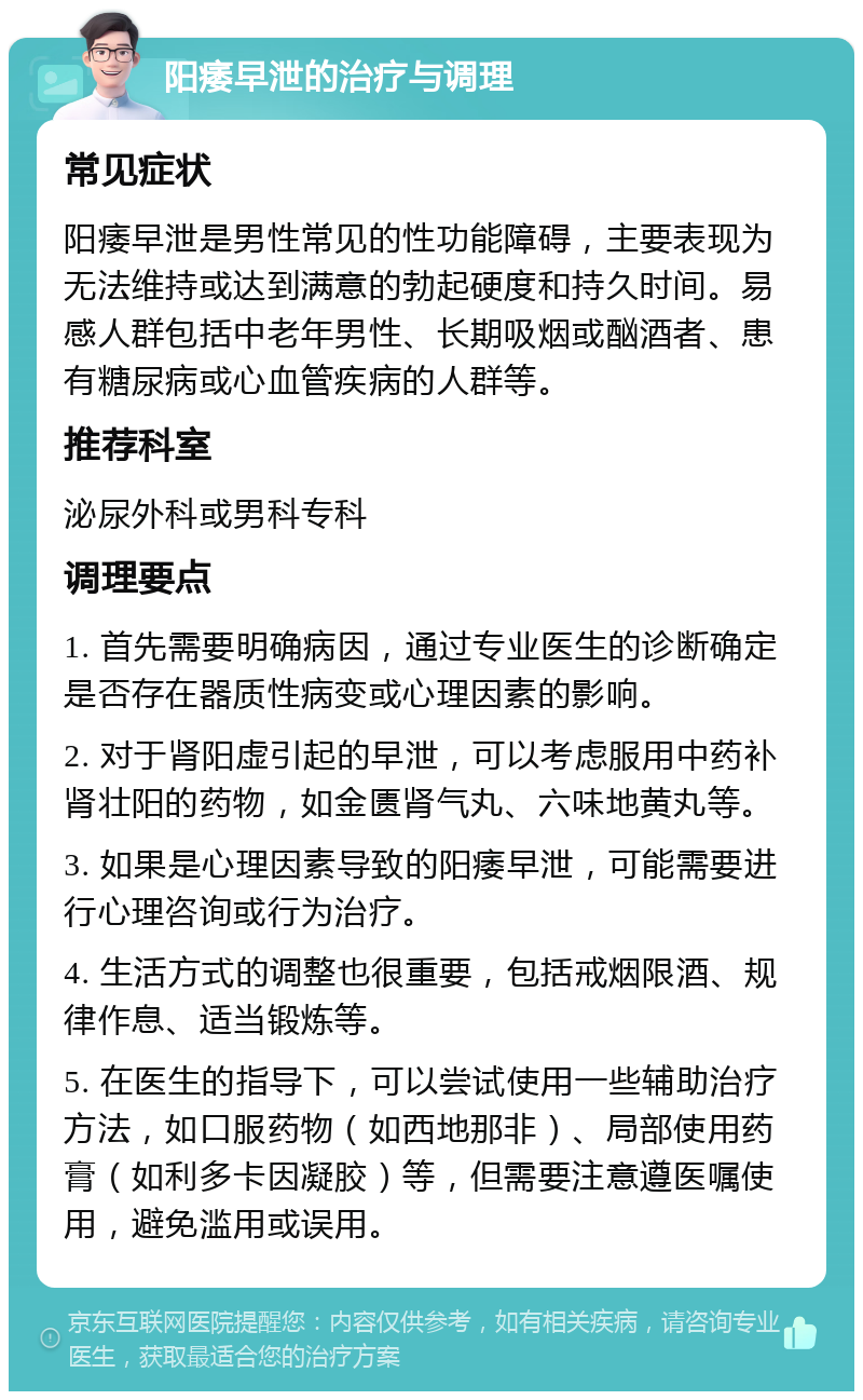 阳痿早泄的治疗与调理 常见症状 阳痿早泄是男性常见的性功能障碍，主要表现为无法维持或达到满意的勃起硬度和持久时间。易感人群包括中老年男性、长期吸烟或酗酒者、患有糖尿病或心血管疾病的人群等。 推荐科室 泌尿外科或男科专科 调理要点 1. 首先需要明确病因，通过专业医生的诊断确定是否存在器质性病变或心理因素的影响。 2. 对于肾阳虚引起的早泄，可以考虑服用中药补肾壮阳的药物，如金匮肾气丸、六味地黄丸等。 3. 如果是心理因素导致的阳痿早泄，可能需要进行心理咨询或行为治疗。 4. 生活方式的调整也很重要，包括戒烟限酒、规律作息、适当锻炼等。 5. 在医生的指导下，可以尝试使用一些辅助治疗方法，如口服药物（如西地那非）、局部使用药膏（如利多卡因凝胶）等，但需要注意遵医嘱使用，避免滥用或误用。