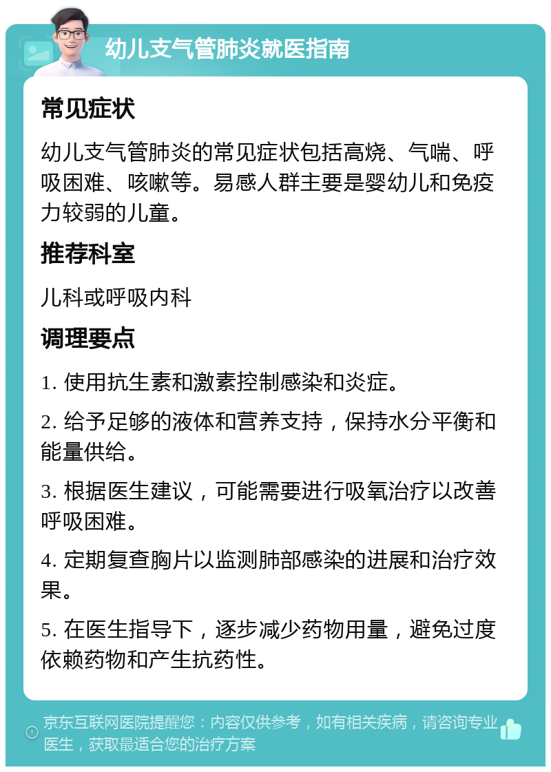 幼儿支气管肺炎就医指南 常见症状 幼儿支气管肺炎的常见症状包括高烧、气喘、呼吸困难、咳嗽等。易感人群主要是婴幼儿和免疫力较弱的儿童。 推荐科室 儿科或呼吸内科 调理要点 1. 使用抗生素和激素控制感染和炎症。 2. 给予足够的液体和营养支持，保持水分平衡和能量供给。 3. 根据医生建议，可能需要进行吸氧治疗以改善呼吸困难。 4. 定期复查胸片以监测肺部感染的进展和治疗效果。 5. 在医生指导下，逐步减少药物用量，避免过度依赖药物和产生抗药性。