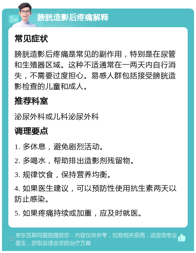 膀胱造影后疼痛解释 常见症状 膀胱造影后疼痛是常见的副作用，特别是在尿管和生殖器区域。这种不适通常在一两天内自行消失，不需要过度担心。易感人群包括接受膀胱造影检查的儿童和成人。 推荐科室 泌尿外科或儿科泌尿外科 调理要点 1. 多休息，避免剧烈活动。 2. 多喝水，帮助排出造影剂残留物。 3. 规律饮食，保持营养均衡。 4. 如果医生建议，可以预防性使用抗生素两天以防止感染。 5. 如果疼痛持续或加重，应及时就医。