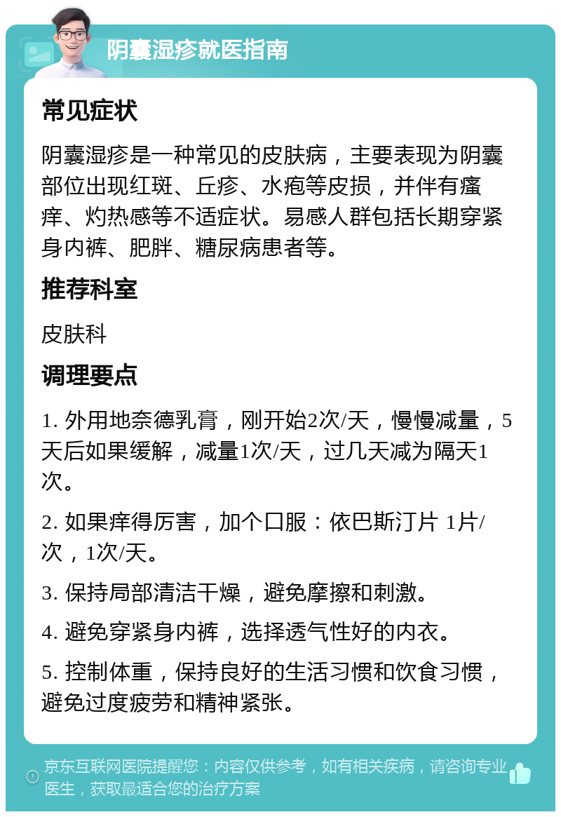 阴囊湿疹就医指南 常见症状 阴囊湿疹是一种常见的皮肤病，主要表现为阴囊部位出现红斑、丘疹、水疱等皮损，并伴有瘙痒、灼热感等不适症状。易感人群包括长期穿紧身内裤、肥胖、糖尿病患者等。 推荐科室 皮肤科 调理要点 1. 外用地奈德乳膏，刚开始2次/天，慢慢减量，5天后如果缓解，减量1次/天，过几天减为隔天1次。 2. 如果痒得厉害，加个口服：依巴斯汀片 1片/次，1次/天。 3. 保持局部清洁干燥，避免摩擦和刺激。 4. 避免穿紧身内裤，选择透气性好的内衣。 5. 控制体重，保持良好的生活习惯和饮食习惯，避免过度疲劳和精神紧张。