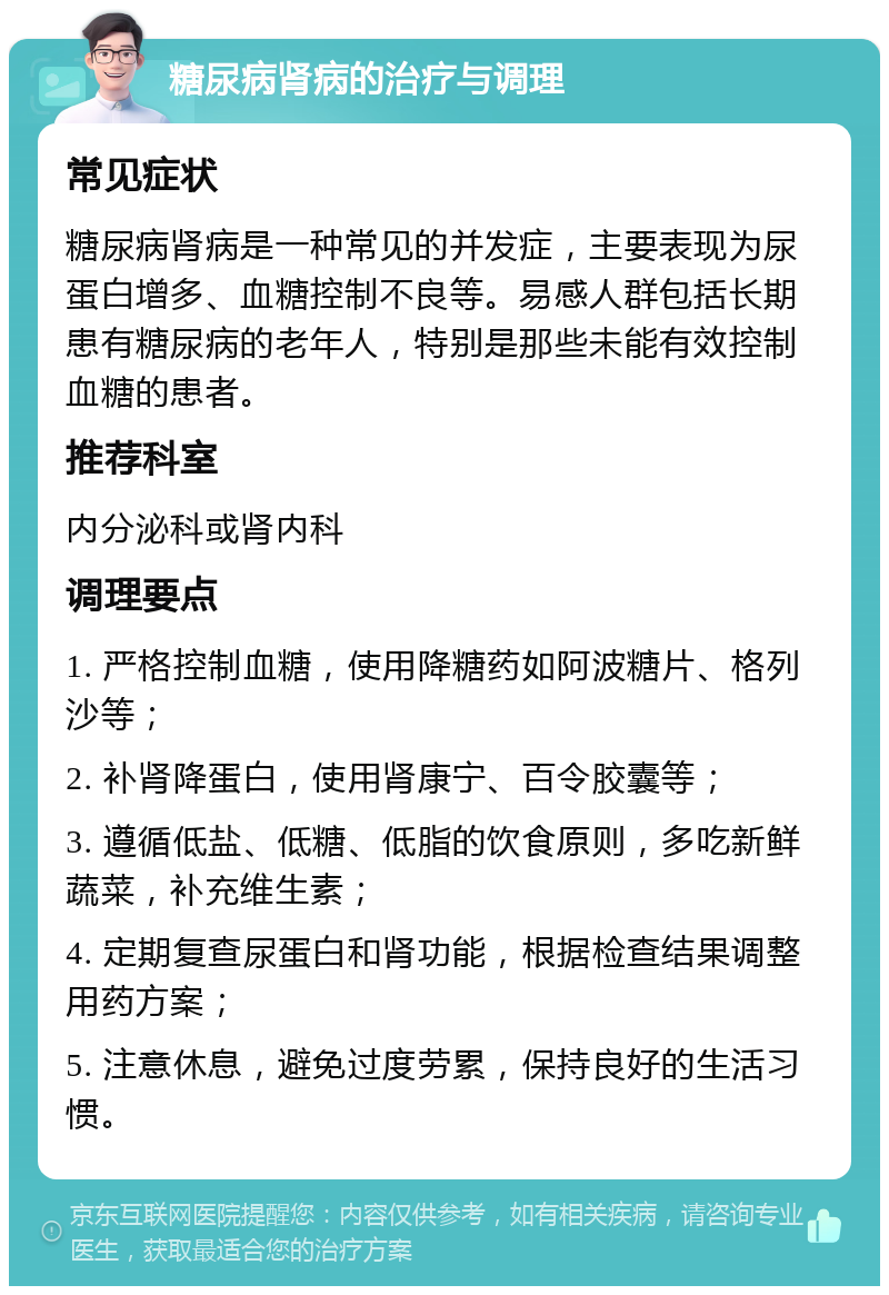 糖尿病肾病的治疗与调理 常见症状 糖尿病肾病是一种常见的并发症，主要表现为尿蛋白增多、血糖控制不良等。易感人群包括长期患有糖尿病的老年人，特别是那些未能有效控制血糖的患者。 推荐科室 内分泌科或肾内科 调理要点 1. 严格控制血糖，使用降糖药如阿波糖片、格列沙等； 2. 补肾降蛋白，使用肾康宁、百令胶囊等； 3. 遵循低盐、低糖、低脂的饮食原则，多吃新鲜蔬菜，补充维生素； 4. 定期复查尿蛋白和肾功能，根据检查结果调整用药方案； 5. 注意休息，避免过度劳累，保持良好的生活习惯。