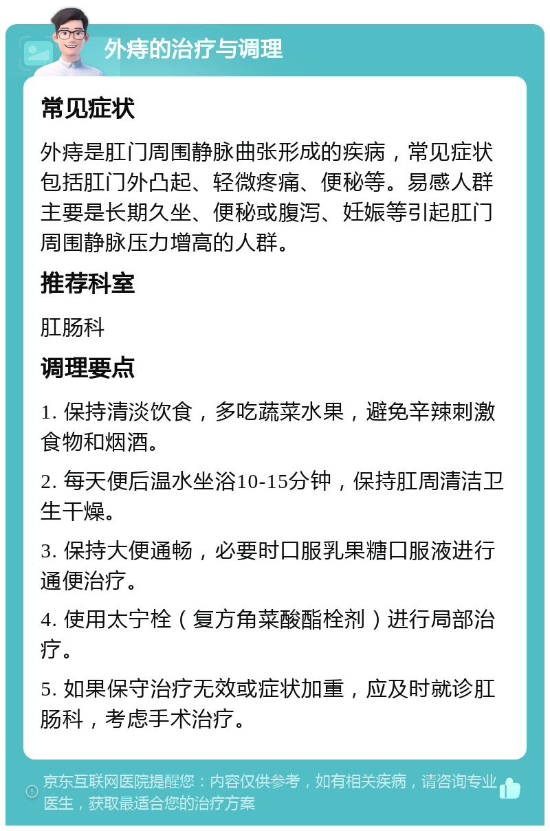 外痔的治疗与调理 常见症状 外痔是肛门周围静脉曲张形成的疾病，常见症状包括肛门外凸起、轻微疼痛、便秘等。易感人群主要是长期久坐、便秘或腹泻、妊娠等引起肛门周围静脉压力增高的人群。 推荐科室 肛肠科 调理要点 1. 保持清淡饮食，多吃蔬菜水果，避免辛辣刺激食物和烟酒。 2. 每天便后温水坐浴10-15分钟，保持肛周清洁卫生干燥。 3. 保持大便通畅，必要时口服乳果糖口服液进行通便治疗。 4. 使用太宁栓（复方角菜酸酯栓剂）进行局部治疗。 5. 如果保守治疗无效或症状加重，应及时就诊肛肠科，考虑手术治疗。