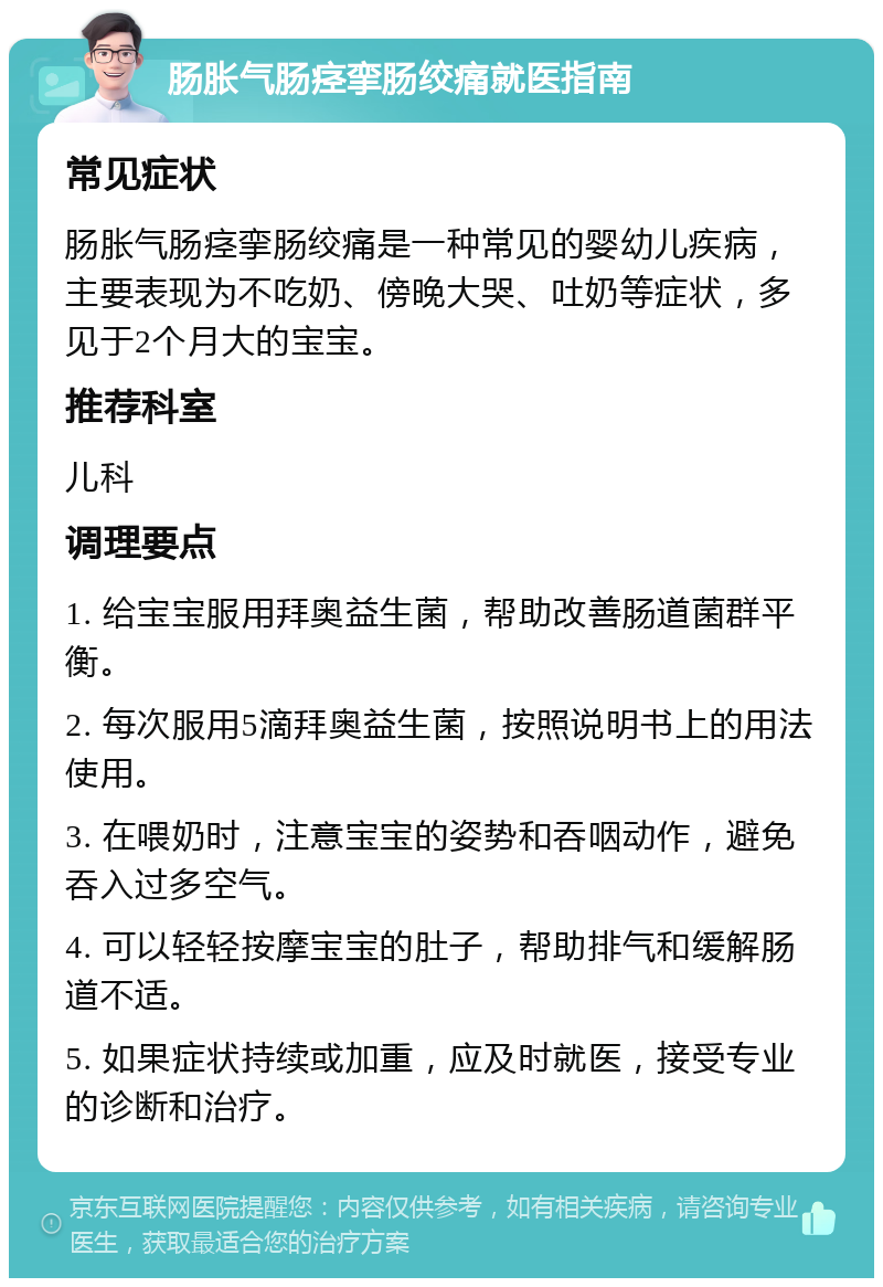 肠胀气肠痉挛肠绞痛就医指南 常见症状 肠胀气肠痉挛肠绞痛是一种常见的婴幼儿疾病，主要表现为不吃奶、傍晚大哭、吐奶等症状，多见于2个月大的宝宝。 推荐科室 儿科 调理要点 1. 给宝宝服用拜奥益生菌，帮助改善肠道菌群平衡。 2. 每次服用5滴拜奥益生菌，按照说明书上的用法使用。 3. 在喂奶时，注意宝宝的姿势和吞咽动作，避免吞入过多空气。 4. 可以轻轻按摩宝宝的肚子，帮助排气和缓解肠道不适。 5. 如果症状持续或加重，应及时就医，接受专业的诊断和治疗。