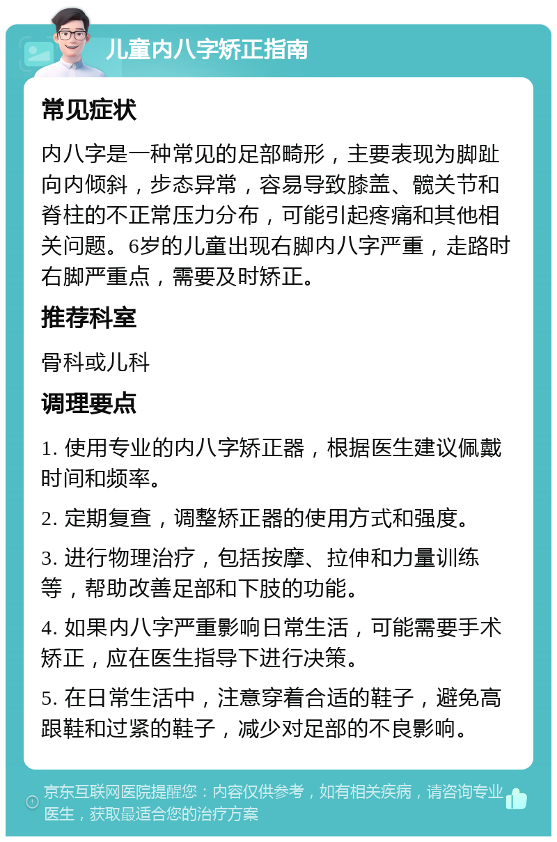 儿童内八字矫正指南 常见症状 内八字是一种常见的足部畸形，主要表现为脚趾向内倾斜，步态异常，容易导致膝盖、髋关节和脊柱的不正常压力分布，可能引起疼痛和其他相关问题。6岁的儿童出现右脚内八字严重，走路时右脚严重点，需要及时矫正。 推荐科室 骨科或儿科 调理要点 1. 使用专业的内八字矫正器，根据医生建议佩戴时间和频率。 2. 定期复查，调整矫正器的使用方式和强度。 3. 进行物理治疗，包括按摩、拉伸和力量训练等，帮助改善足部和下肢的功能。 4. 如果内八字严重影响日常生活，可能需要手术矫正，应在医生指导下进行决策。 5. 在日常生活中，注意穿着合适的鞋子，避免高跟鞋和过紧的鞋子，减少对足部的不良影响。