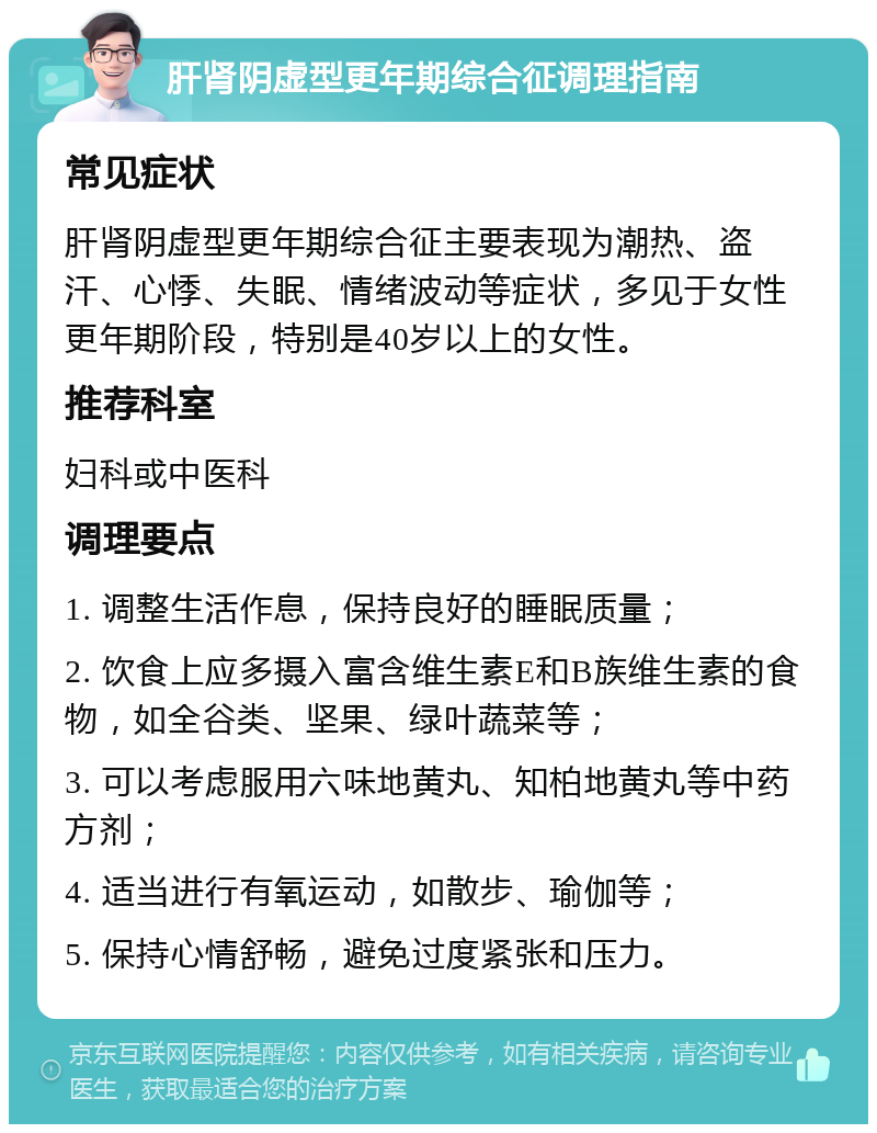 肝肾阴虚型更年期综合征调理指南 常见症状 肝肾阴虚型更年期综合征主要表现为潮热、盗汗、心悸、失眠、情绪波动等症状，多见于女性更年期阶段，特别是40岁以上的女性。 推荐科室 妇科或中医科 调理要点 1. 调整生活作息，保持良好的睡眠质量； 2. 饮食上应多摄入富含维生素E和B族维生素的食物，如全谷类、坚果、绿叶蔬菜等； 3. 可以考虑服用六味地黄丸、知柏地黄丸等中药方剂； 4. 适当进行有氧运动，如散步、瑜伽等； 5. 保持心情舒畅，避免过度紧张和压力。