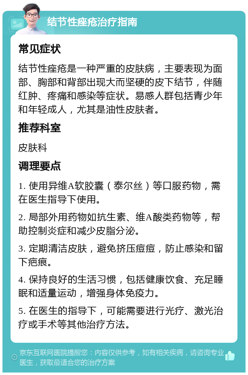 结节性痤疮治疗指南 常见症状 结节性痤疮是一种严重的皮肤病，主要表现为面部、胸部和背部出现大而坚硬的皮下结节，伴随红肿、疼痛和感染等症状。易感人群包括青少年和年轻成人，尤其是油性皮肤者。 推荐科室 皮肤科 调理要点 1. 使用异维A软胶囊（泰尔丝）等口服药物，需在医生指导下使用。 2. 局部外用药物如抗生素、维A酸类药物等，帮助控制炎症和减少皮脂分泌。 3. 定期清洁皮肤，避免挤压痘痘，防止感染和留下疤痕。 4. 保持良好的生活习惯，包括健康饮食、充足睡眠和适量运动，增强身体免疫力。 5. 在医生的指导下，可能需要进行光疗、激光治疗或手术等其他治疗方法。