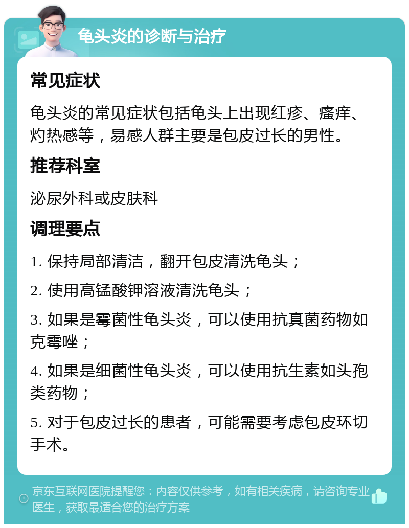 龟头炎的诊断与治疗 常见症状 龟头炎的常见症状包括龟头上出现红疹、瘙痒、灼热感等，易感人群主要是包皮过长的男性。 推荐科室 泌尿外科或皮肤科 调理要点 1. 保持局部清洁，翻开包皮清洗龟头； 2. 使用高锰酸钾溶液清洗龟头； 3. 如果是霉菌性龟头炎，可以使用抗真菌药物如克霉唑； 4. 如果是细菌性龟头炎，可以使用抗生素如头孢类药物； 5. 对于包皮过长的患者，可能需要考虑包皮环切手术。