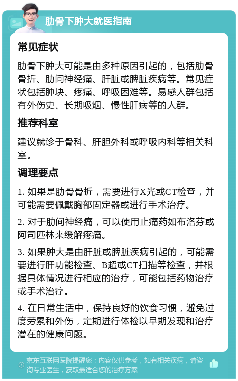 肋骨下肿大就医指南 常见症状 肋骨下肿大可能是由多种原因引起的，包括肋骨骨折、肋间神经痛、肝脏或脾脏疾病等。常见症状包括肿块、疼痛、呼吸困难等。易感人群包括有外伤史、长期吸烟、慢性肝病等的人群。 推荐科室 建议就诊于骨科、肝胆外科或呼吸内科等相关科室。 调理要点 1. 如果是肋骨骨折，需要进行X光或CT检查，并可能需要佩戴胸部固定器或进行手术治疗。 2. 对于肋间神经痛，可以使用止痛药如布洛芬或阿司匹林来缓解疼痛。 3. 如果肿大是由肝脏或脾脏疾病引起的，可能需要进行肝功能检查、B超或CT扫描等检查，并根据具体情况进行相应的治疗，可能包括药物治疗或手术治疗。 4. 在日常生活中，保持良好的饮食习惯，避免过度劳累和外伤，定期进行体检以早期发现和治疗潜在的健康问题。