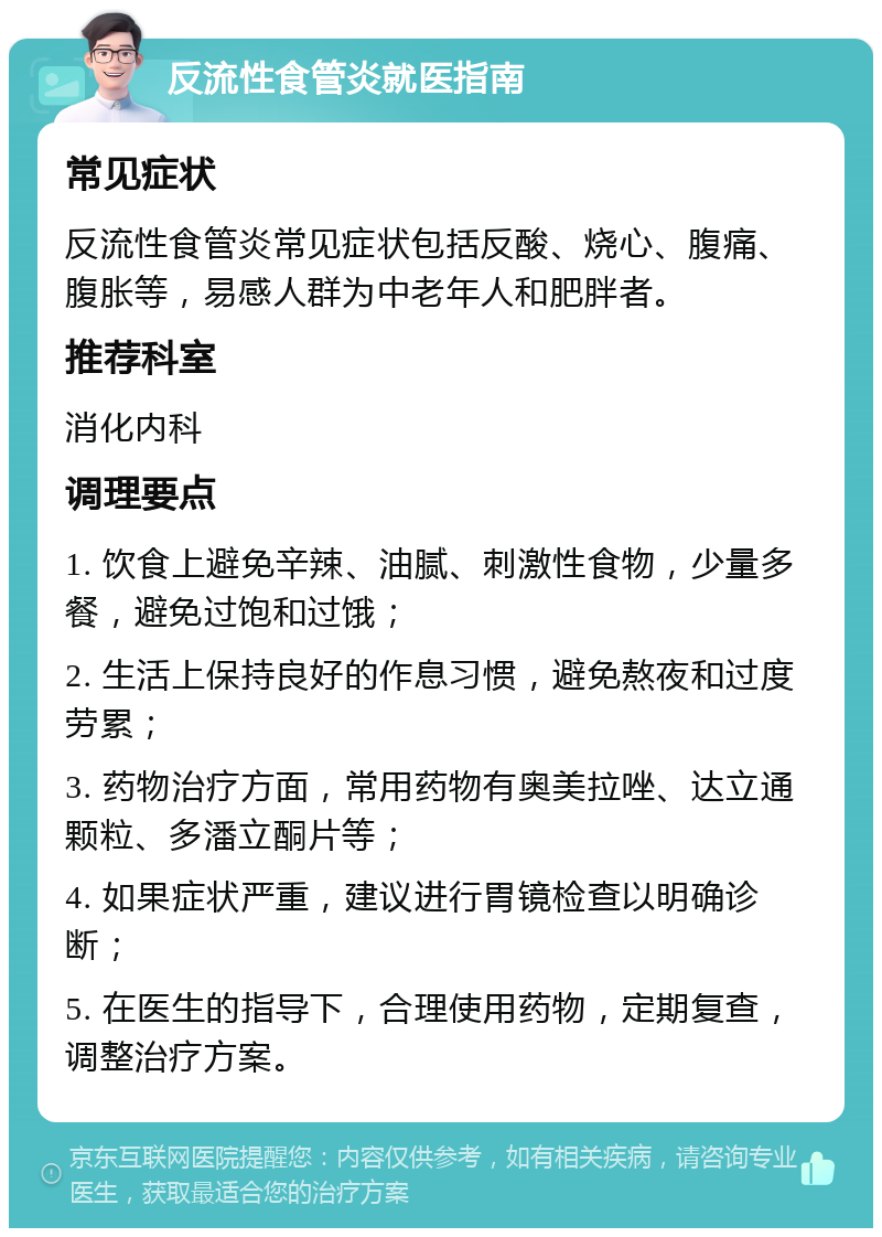 反流性食管炎就医指南 常见症状 反流性食管炎常见症状包括反酸、烧心、腹痛、腹胀等，易感人群为中老年人和肥胖者。 推荐科室 消化内科 调理要点 1. 饮食上避免辛辣、油腻、刺激性食物，少量多餐，避免过饱和过饿； 2. 生活上保持良好的作息习惯，避免熬夜和过度劳累； 3. 药物治疗方面，常用药物有奥美拉唑、达立通颗粒、多潘立酮片等； 4. 如果症状严重，建议进行胃镜检查以明确诊断； 5. 在医生的指导下，合理使用药物，定期复查，调整治疗方案。