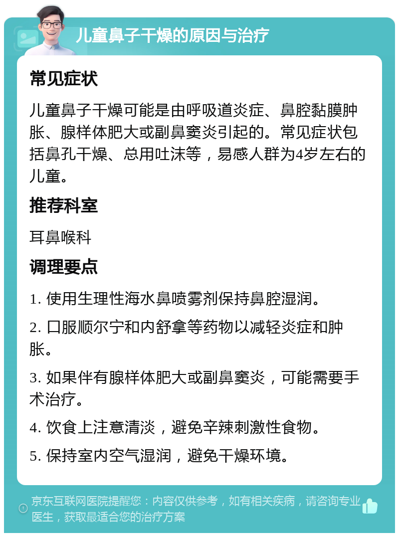 儿童鼻子干燥的原因与治疗 常见症状 儿童鼻子干燥可能是由呼吸道炎症、鼻腔黏膜肿胀、腺样体肥大或副鼻窦炎引起的。常见症状包括鼻孔干燥、总用吐沫等，易感人群为4岁左右的儿童。 推荐科室 耳鼻喉科 调理要点 1. 使用生理性海水鼻喷雾剂保持鼻腔湿润。 2. 口服顺尔宁和内舒拿等药物以减轻炎症和肿胀。 3. 如果伴有腺样体肥大或副鼻窦炎，可能需要手术治疗。 4. 饮食上注意清淡，避免辛辣刺激性食物。 5. 保持室内空气湿润，避免干燥环境。