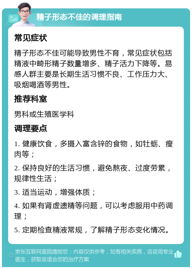 精子形态不佳的调理指南 常见症状 精子形态不佳可能导致男性不育，常见症状包括精液中畸形精子数量增多、精子活力下降等。易感人群主要是长期生活习惯不良、工作压力大、吸烟喝酒等男性。 推荐科室 男科或生殖医学科 调理要点 1. 健康饮食，多摄入富含锌的食物，如牡蛎、瘦肉等； 2. 保持良好的生活习惯，避免熬夜、过度劳累，规律性生活； 3. 适当运动，增强体质； 4. 如果有肾虚遗精等问题，可以考虑服用中药调理； 5. 定期检查精液常规，了解精子形态变化情况。