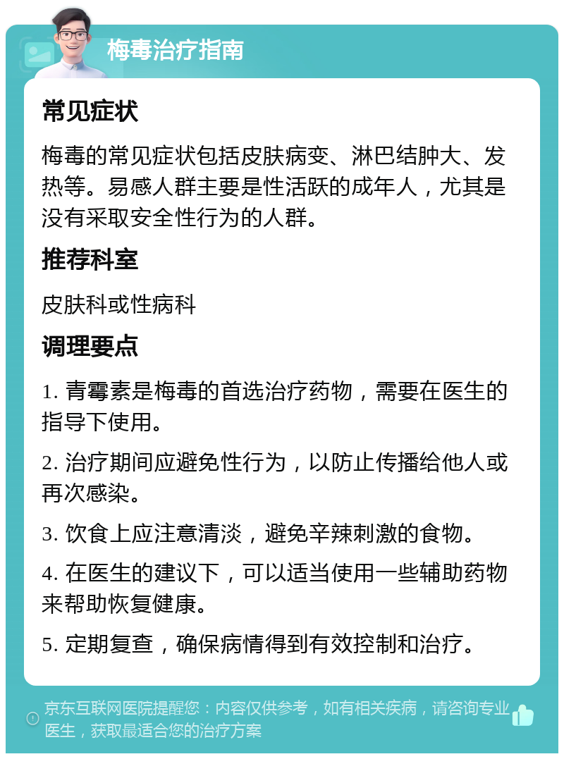 梅毒治疗指南 常见症状 梅毒的常见症状包括皮肤病变、淋巴结肿大、发热等。易感人群主要是性活跃的成年人，尤其是没有采取安全性行为的人群。 推荐科室 皮肤科或性病科 调理要点 1. 青霉素是梅毒的首选治疗药物，需要在医生的指导下使用。 2. 治疗期间应避免性行为，以防止传播给他人或再次感染。 3. 饮食上应注意清淡，避免辛辣刺激的食物。 4. 在医生的建议下，可以适当使用一些辅助药物来帮助恢复健康。 5. 定期复查，确保病情得到有效控制和治疗。