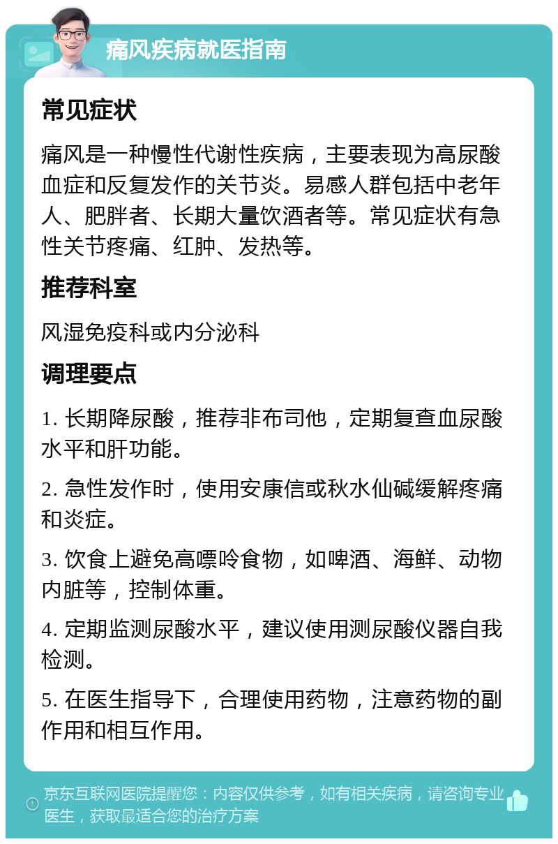 痛风疾病就医指南 常见症状 痛风是一种慢性代谢性疾病，主要表现为高尿酸血症和反复发作的关节炎。易感人群包括中老年人、肥胖者、长期大量饮酒者等。常见症状有急性关节疼痛、红肿、发热等。 推荐科室 风湿免疫科或内分泌科 调理要点 1. 长期降尿酸，推荐非布司他，定期复查血尿酸水平和肝功能。 2. 急性发作时，使用安康信或秋水仙碱缓解疼痛和炎症。 3. 饮食上避免高嘌呤食物，如啤酒、海鲜、动物内脏等，控制体重。 4. 定期监测尿酸水平，建议使用测尿酸仪器自我检测。 5. 在医生指导下，合理使用药物，注意药物的副作用和相互作用。