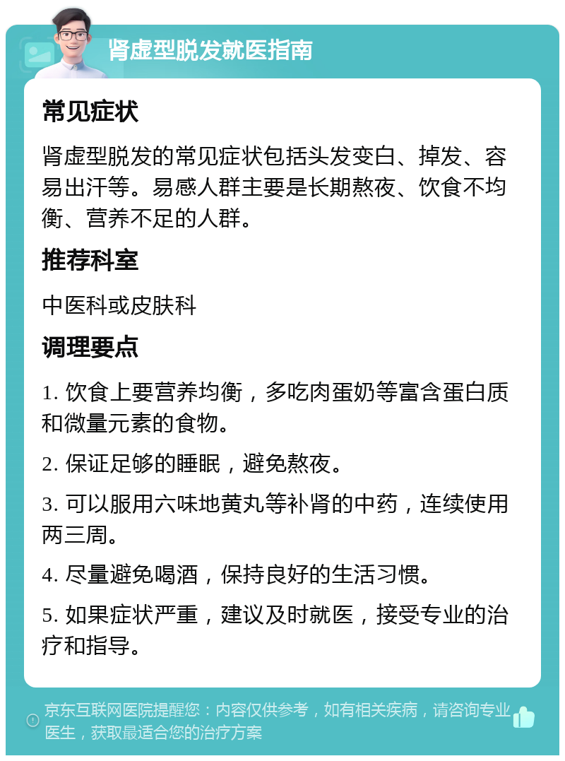 肾虚型脱发就医指南 常见症状 肾虚型脱发的常见症状包括头发变白、掉发、容易出汗等。易感人群主要是长期熬夜、饮食不均衡、营养不足的人群。 推荐科室 中医科或皮肤科 调理要点 1. 饮食上要营养均衡，多吃肉蛋奶等富含蛋白质和微量元素的食物。 2. 保证足够的睡眠，避免熬夜。 3. 可以服用六味地黄丸等补肾的中药，连续使用两三周。 4. 尽量避免喝酒，保持良好的生活习惯。 5. 如果症状严重，建议及时就医，接受专业的治疗和指导。