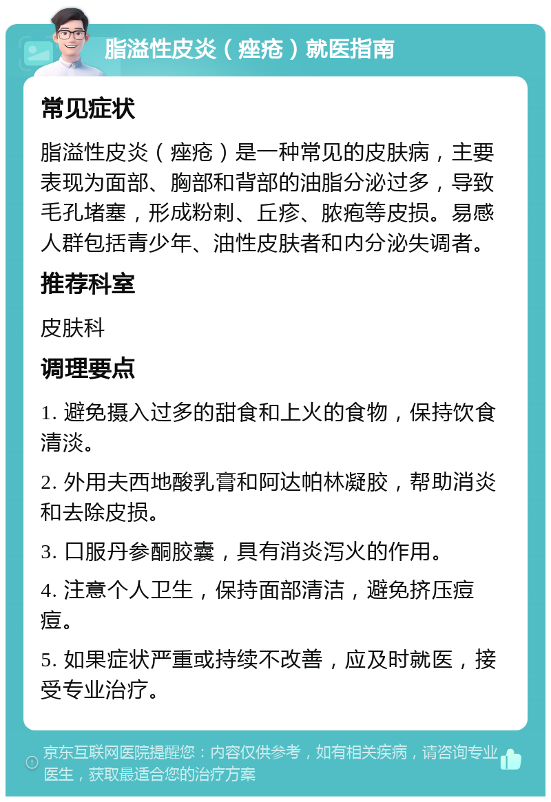 脂溢性皮炎（痤疮）就医指南 常见症状 脂溢性皮炎（痤疮）是一种常见的皮肤病，主要表现为面部、胸部和背部的油脂分泌过多，导致毛孔堵塞，形成粉刺、丘疹、脓疱等皮损。易感人群包括青少年、油性皮肤者和内分泌失调者。 推荐科室 皮肤科 调理要点 1. 避免摄入过多的甜食和上火的食物，保持饮食清淡。 2. 外用夫西地酸乳膏和阿达帕林凝胶，帮助消炎和去除皮损。 3. 口服丹参酮胶囊，具有消炎泻火的作用。 4. 注意个人卫生，保持面部清洁，避免挤压痘痘。 5. 如果症状严重或持续不改善，应及时就医，接受专业治疗。