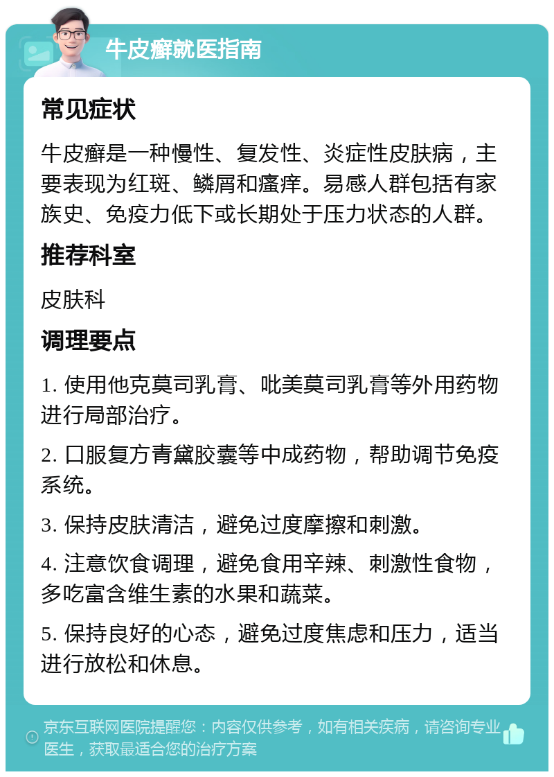 牛皮癣就医指南 常见症状 牛皮癣是一种慢性、复发性、炎症性皮肤病，主要表现为红斑、鳞屑和瘙痒。易感人群包括有家族史、免疫力低下或长期处于压力状态的人群。 推荐科室 皮肤科 调理要点 1. 使用他克莫司乳膏、吡美莫司乳膏等外用药物进行局部治疗。 2. 口服复方青黛胶囊等中成药物，帮助调节免疫系统。 3. 保持皮肤清洁，避免过度摩擦和刺激。 4. 注意饮食调理，避免食用辛辣、刺激性食物，多吃富含维生素的水果和蔬菜。 5. 保持良好的心态，避免过度焦虑和压力，适当进行放松和休息。