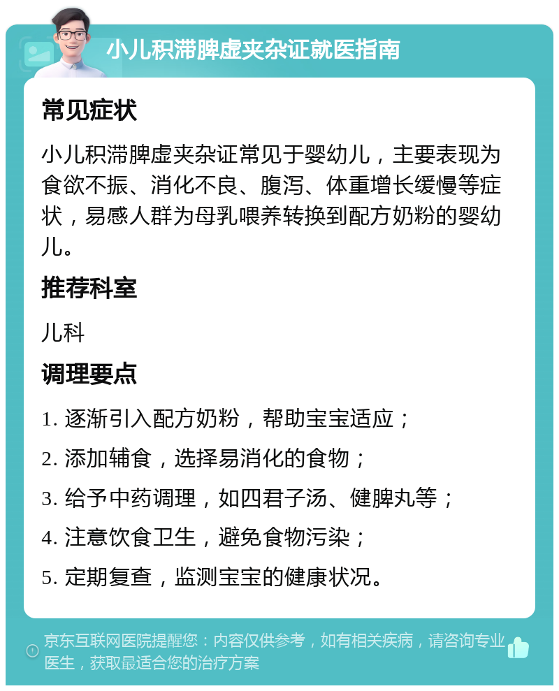 小儿积滞脾虚夹杂证就医指南 常见症状 小儿积滞脾虚夹杂证常见于婴幼儿，主要表现为食欲不振、消化不良、腹泻、体重增长缓慢等症状，易感人群为母乳喂养转换到配方奶粉的婴幼儿。 推荐科室 儿科 调理要点 1. 逐渐引入配方奶粉，帮助宝宝适应； 2. 添加辅食，选择易消化的食物； 3. 给予中药调理，如四君子汤、健脾丸等； 4. 注意饮食卫生，避免食物污染； 5. 定期复查，监测宝宝的健康状况。