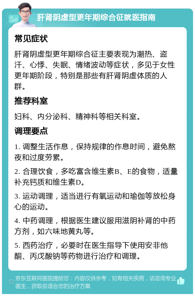 肝肾阴虚型更年期综合征就医指南 常见症状 肝肾阴虚型更年期综合征主要表现为潮热、盗汗、心悸、失眠、情绪波动等症状，多见于女性更年期阶段，特别是那些有肝肾阴虚体质的人群。 推荐科室 妇科、内分泌科、精神科等相关科室。 调理要点 1. 调整生活作息，保持规律的作息时间，避免熬夜和过度劳累。 2. 合理饮食，多吃富含维生素B、E的食物，适量补充钙质和维生素D。 3. 运动调理，适当进行有氧运动和瑜伽等放松身心的运动。 4. 中药调理，根据医生建议服用滋阴补肾的中药方剂，如六味地黄丸等。 5. 西药治疗，必要时在医生指导下使用安非他酮、丙戊酸钠等药物进行治疗和调理。