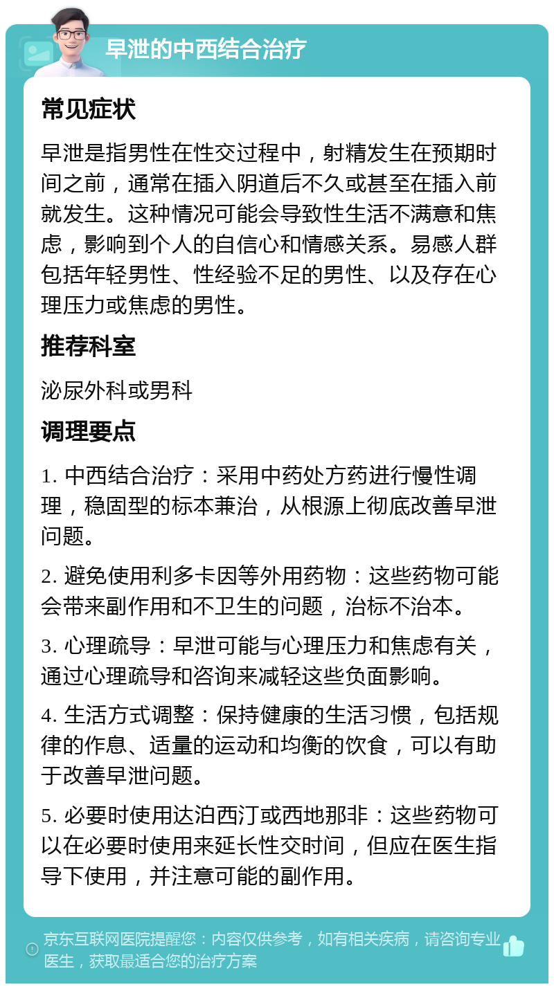 早泄的中西结合治疗 常见症状 早泄是指男性在性交过程中，射精发生在预期时间之前，通常在插入阴道后不久或甚至在插入前就发生。这种情况可能会导致性生活不满意和焦虑，影响到个人的自信心和情感关系。易感人群包括年轻男性、性经验不足的男性、以及存在心理压力或焦虑的男性。 推荐科室 泌尿外科或男科 调理要点 1. 中西结合治疗：采用中药处方药进行慢性调理，稳固型的标本兼治，从根源上彻底改善早泄问题。 2. 避免使用利多卡因等外用药物：这些药物可能会带来副作用和不卫生的问题，治标不治本。 3. 心理疏导：早泄可能与心理压力和焦虑有关，通过心理疏导和咨询来减轻这些负面影响。 4. 生活方式调整：保持健康的生活习惯，包括规律的作息、适量的运动和均衡的饮食，可以有助于改善早泄问题。 5. 必要时使用达泊西汀或西地那非：这些药物可以在必要时使用来延长性交时间，但应在医生指导下使用，并注意可能的副作用。