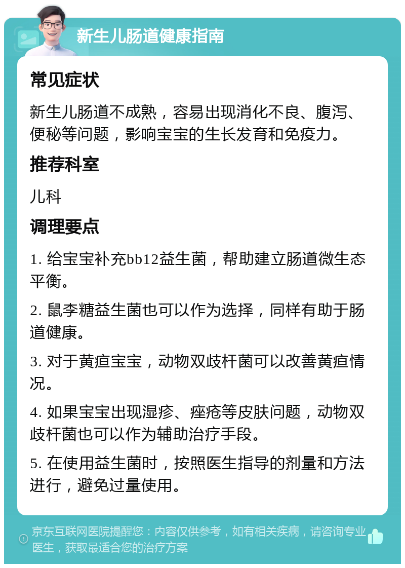 新生儿肠道健康指南 常见症状 新生儿肠道不成熟，容易出现消化不良、腹泻、便秘等问题，影响宝宝的生长发育和免疫力。 推荐科室 儿科 调理要点 1. 给宝宝补充bb12益生菌，帮助建立肠道微生态平衡。 2. 鼠李糖益生菌也可以作为选择，同样有助于肠道健康。 3. 对于黄疸宝宝，动物双歧杆菌可以改善黄疸情况。 4. 如果宝宝出现湿疹、痤疮等皮肤问题，动物双歧杆菌也可以作为辅助治疗手段。 5. 在使用益生菌时，按照医生指导的剂量和方法进行，避免过量使用。