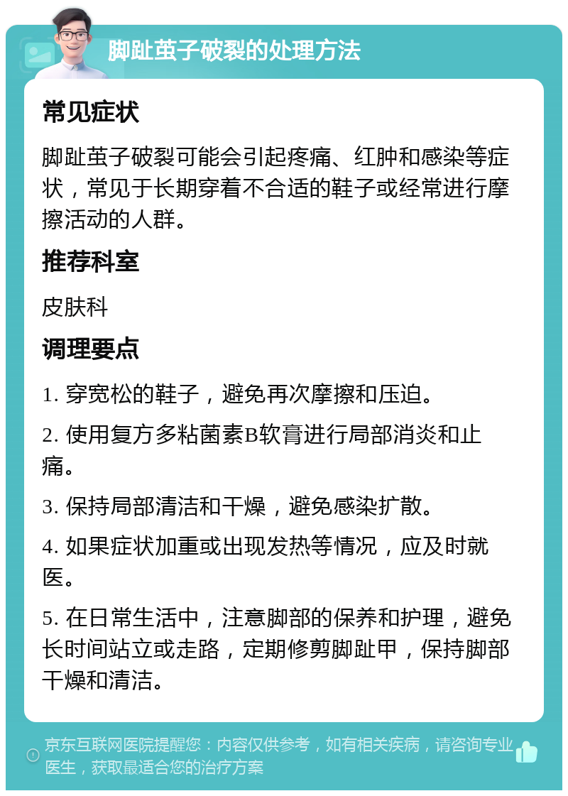 脚趾茧子破裂的处理方法 常见症状 脚趾茧子破裂可能会引起疼痛、红肿和感染等症状，常见于长期穿着不合适的鞋子或经常进行摩擦活动的人群。 推荐科室 皮肤科 调理要点 1. 穿宽松的鞋子，避免再次摩擦和压迫。 2. 使用复方多粘菌素B软膏进行局部消炎和止痛。 3. 保持局部清洁和干燥，避免感染扩散。 4. 如果症状加重或出现发热等情况，应及时就医。 5. 在日常生活中，注意脚部的保养和护理，避免长时间站立或走路，定期修剪脚趾甲，保持脚部干燥和清洁。