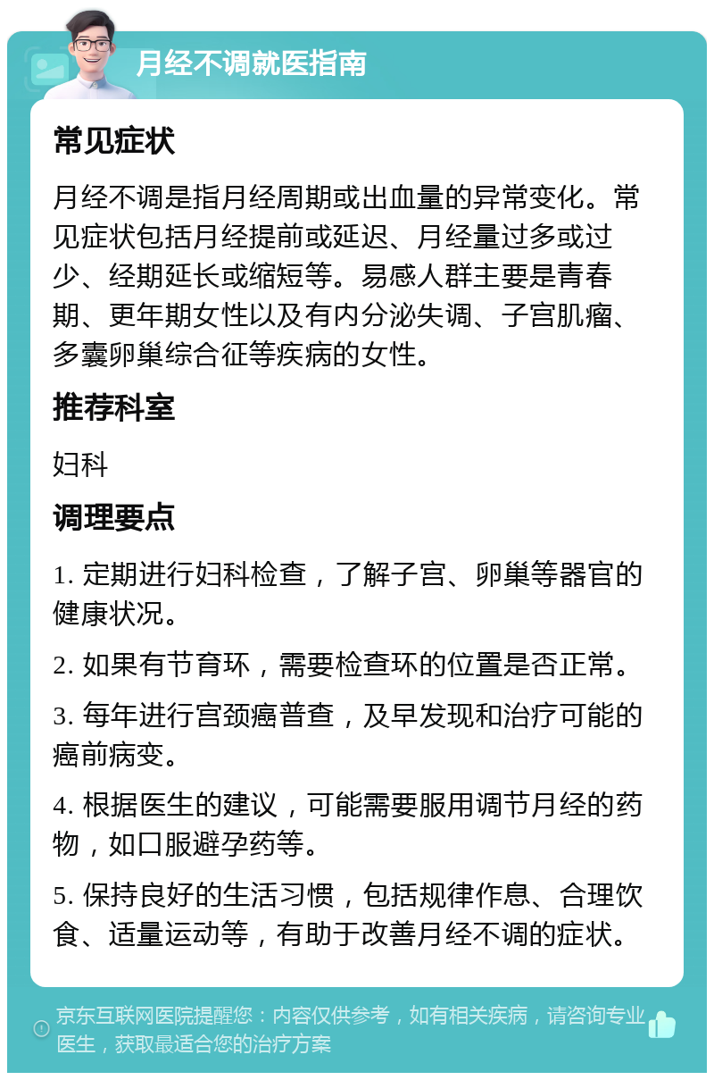 月经不调就医指南 常见症状 月经不调是指月经周期或出血量的异常变化。常见症状包括月经提前或延迟、月经量过多或过少、经期延长或缩短等。易感人群主要是青春期、更年期女性以及有内分泌失调、子宫肌瘤、多囊卵巢综合征等疾病的女性。 推荐科室 妇科 调理要点 1. 定期进行妇科检查，了解子宫、卵巢等器官的健康状况。 2. 如果有节育环，需要检查环的位置是否正常。 3. 每年进行宫颈癌普查，及早发现和治疗可能的癌前病变。 4. 根据医生的建议，可能需要服用调节月经的药物，如口服避孕药等。 5. 保持良好的生活习惯，包括规律作息、合理饮食、适量运动等，有助于改善月经不调的症状。