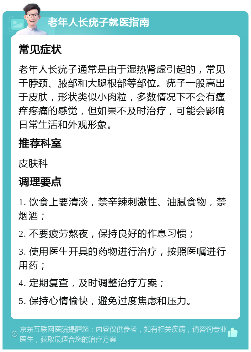 老年人长疣子就医指南 常见症状 老年人长疣子通常是由于湿热肾虚引起的，常见于脖颈、腋部和大腿根部等部位。疣子一般高出于皮肤，形状类似小肉粒，多数情况下不会有瘙痒疼痛的感觉，但如果不及时治疗，可能会影响日常生活和外观形象。 推荐科室 皮肤科 调理要点 1. 饮食上要清淡，禁辛辣刺激性、油腻食物，禁烟酒； 2. 不要疲劳熬夜，保持良好的作息习惯； 3. 使用医生开具的药物进行治疗，按照医嘱进行用药； 4. 定期复查，及时调整治疗方案； 5. 保持心情愉快，避免过度焦虑和压力。