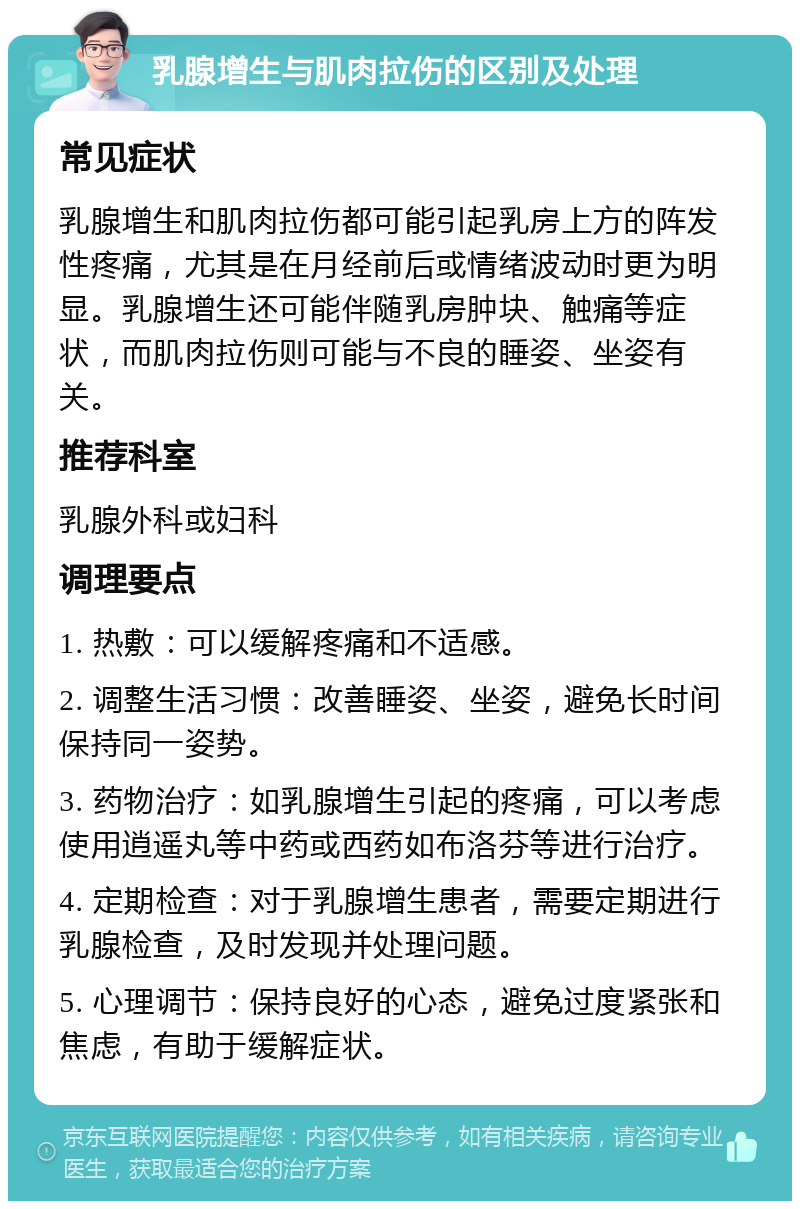 乳腺增生与肌肉拉伤的区别及处理 常见症状 乳腺增生和肌肉拉伤都可能引起乳房上方的阵发性疼痛，尤其是在月经前后或情绪波动时更为明显。乳腺增生还可能伴随乳房肿块、触痛等症状，而肌肉拉伤则可能与不良的睡姿、坐姿有关。 推荐科室 乳腺外科或妇科 调理要点 1. 热敷：可以缓解疼痛和不适感。 2. 调整生活习惯：改善睡姿、坐姿，避免长时间保持同一姿势。 3. 药物治疗：如乳腺增生引起的疼痛，可以考虑使用逍遥丸等中药或西药如布洛芬等进行治疗。 4. 定期检查：对于乳腺增生患者，需要定期进行乳腺检查，及时发现并处理问题。 5. 心理调节：保持良好的心态，避免过度紧张和焦虑，有助于缓解症状。