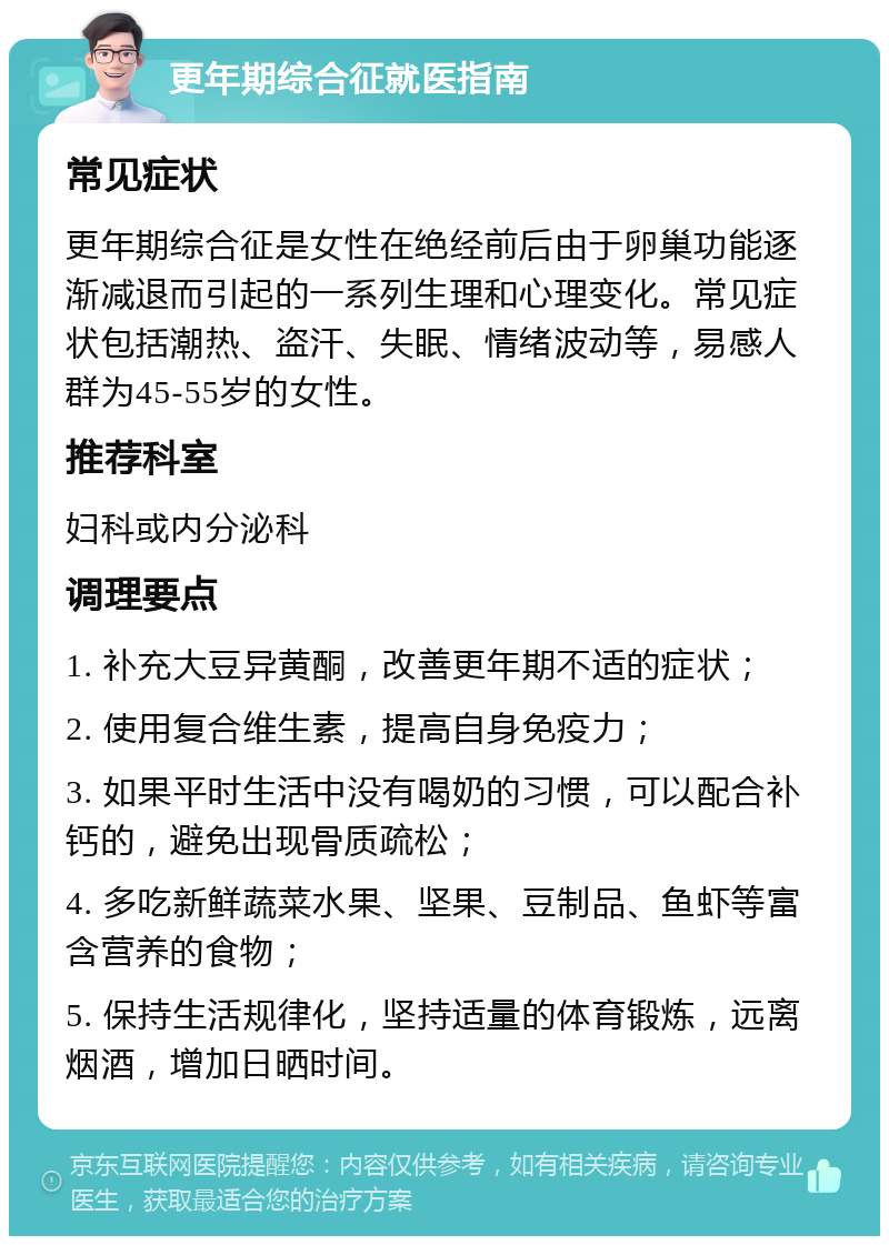 更年期综合征就医指南 常见症状 更年期综合征是女性在绝经前后由于卵巢功能逐渐减退而引起的一系列生理和心理变化。常见症状包括潮热、盗汗、失眠、情绪波动等，易感人群为45-55岁的女性。 推荐科室 妇科或内分泌科 调理要点 1. 补充大豆异黄酮，改善更年期不适的症状； 2. 使用复合维生素，提高自身免疫力； 3. 如果平时生活中没有喝奶的习惯，可以配合补钙的，避免出现骨质疏松； 4. 多吃新鲜蔬菜水果、坚果、豆制品、鱼虾等富含营养的食物； 5. 保持生活规律化，坚持适量的体育锻炼，远离烟酒，增加日晒时间。