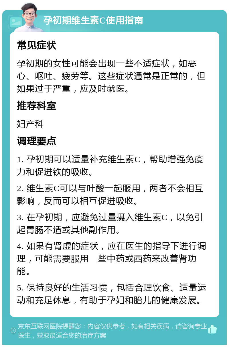 孕初期维生素C使用指南 常见症状 孕初期的女性可能会出现一些不适症状，如恶心、呕吐、疲劳等。这些症状通常是正常的，但如果过于严重，应及时就医。 推荐科室 妇产科 调理要点 1. 孕初期可以适量补充维生素C，帮助增强免疫力和促进铁的吸收。 2. 维生素C可以与叶酸一起服用，两者不会相互影响，反而可以相互促进吸收。 3. 在孕初期，应避免过量摄入维生素C，以免引起胃肠不适或其他副作用。 4. 如果有肾虚的症状，应在医生的指导下进行调理，可能需要服用一些中药或西药来改善肾功能。 5. 保持良好的生活习惯，包括合理饮食、适量运动和充足休息，有助于孕妇和胎儿的健康发展。