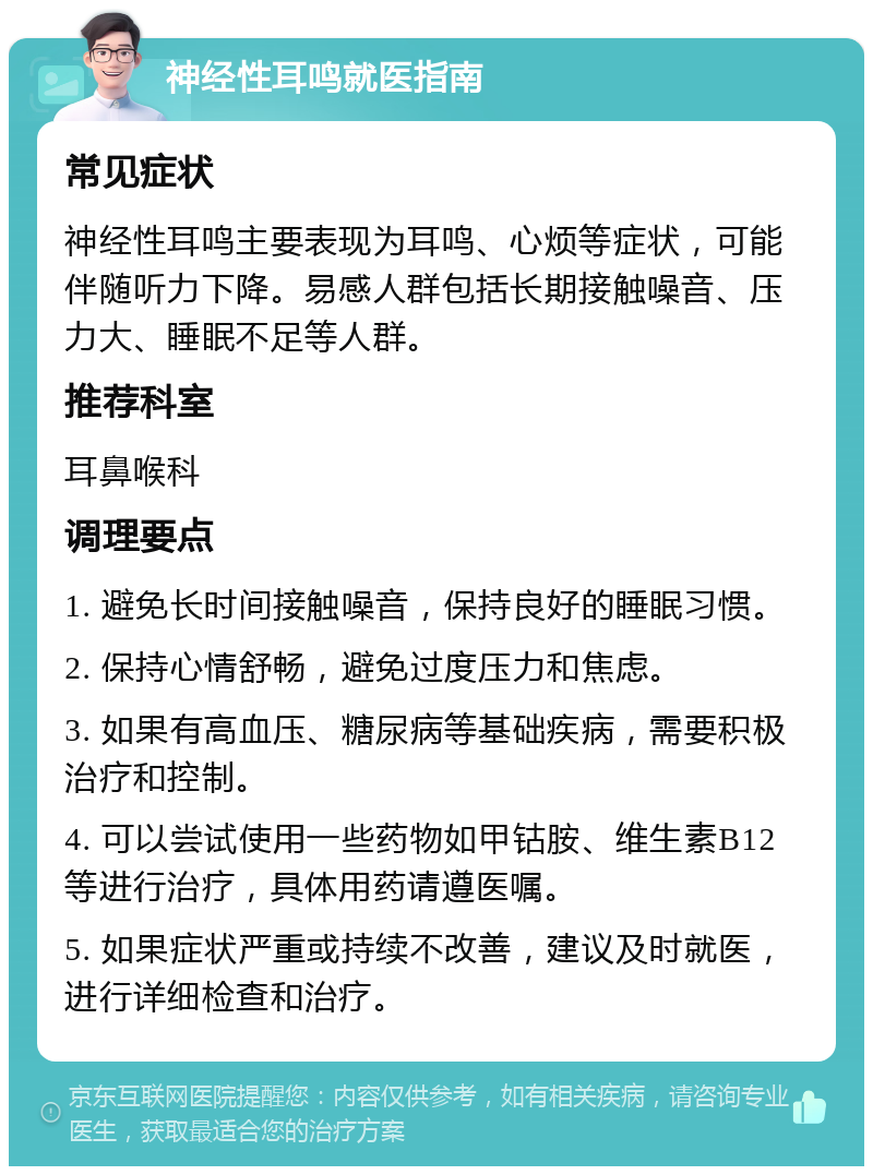 神经性耳鸣就医指南 常见症状 神经性耳鸣主要表现为耳鸣、心烦等症状，可能伴随听力下降。易感人群包括长期接触噪音、压力大、睡眠不足等人群。 推荐科室 耳鼻喉科 调理要点 1. 避免长时间接触噪音，保持良好的睡眠习惯。 2. 保持心情舒畅，避免过度压力和焦虑。 3. 如果有高血压、糖尿病等基础疾病，需要积极治疗和控制。 4. 可以尝试使用一些药物如甲钴胺、维生素B12等进行治疗，具体用药请遵医嘱。 5. 如果症状严重或持续不改善，建议及时就医，进行详细检查和治疗。