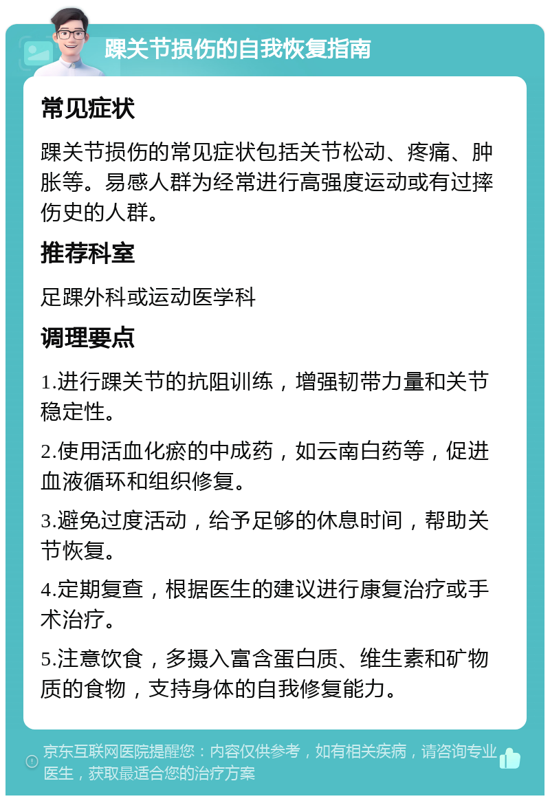 踝关节损伤的自我恢复指南 常见症状 踝关节损伤的常见症状包括关节松动、疼痛、肿胀等。易感人群为经常进行高强度运动或有过摔伤史的人群。 推荐科室 足踝外科或运动医学科 调理要点 1.进行踝关节的抗阻训练，增强韧带力量和关节稳定性。 2.使用活血化瘀的中成药，如云南白药等，促进血液循环和组织修复。 3.避免过度活动，给予足够的休息时间，帮助关节恢复。 4.定期复查，根据医生的建议进行康复治疗或手术治疗。 5.注意饮食，多摄入富含蛋白质、维生素和矿物质的食物，支持身体的自我修复能力。