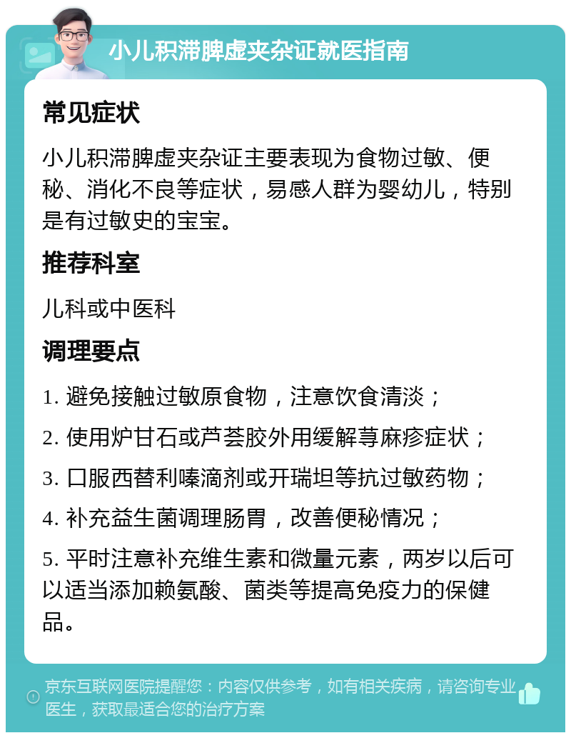 小儿积滞脾虚夹杂证就医指南 常见症状 小儿积滞脾虚夹杂证主要表现为食物过敏、便秘、消化不良等症状，易感人群为婴幼儿，特别是有过敏史的宝宝。 推荐科室 儿科或中医科 调理要点 1. 避免接触过敏原食物，注意饮食清淡； 2. 使用炉甘石或芦荟胶外用缓解荨麻疹症状； 3. 口服西替利嗪滴剂或开瑞坦等抗过敏药物； 4. 补充益生菌调理肠胃，改善便秘情况； 5. 平时注意补充维生素和微量元素，两岁以后可以适当添加赖氨酸、菌类等提高免疫力的保健品。