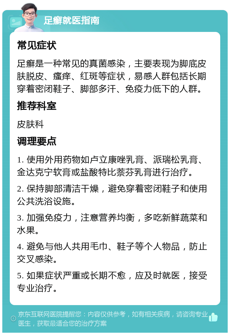 足癣就医指南 常见症状 足癣是一种常见的真菌感染，主要表现为脚底皮肤脱皮、瘙痒、红斑等症状，易感人群包括长期穿着密闭鞋子、脚部多汗、免疫力低下的人群。 推荐科室 皮肤科 调理要点 1. 使用外用药物如卢立康唑乳膏、派瑞松乳膏、金达克宁软膏或盐酸特比萘芬乳膏进行治疗。 2. 保持脚部清洁干燥，避免穿着密闭鞋子和使用公共洗浴设施。 3. 加强免疫力，注意营养均衡，多吃新鲜蔬菜和水果。 4. 避免与他人共用毛巾、鞋子等个人物品，防止交叉感染。 5. 如果症状严重或长期不愈，应及时就医，接受专业治疗。