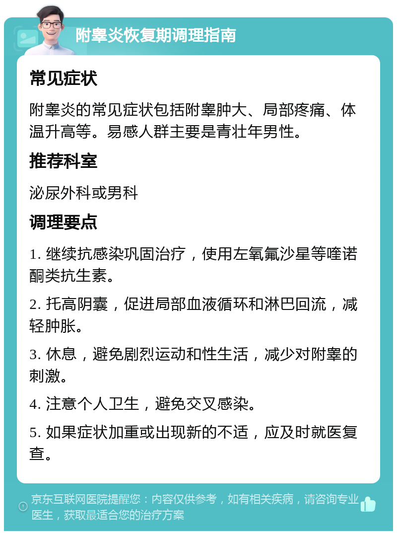 附睾炎恢复期调理指南 常见症状 附睾炎的常见症状包括附睾肿大、局部疼痛、体温升高等。易感人群主要是青壮年男性。 推荐科室 泌尿外科或男科 调理要点 1. 继续抗感染巩固治疗，使用左氧氟沙星等喹诺酮类抗生素。 2. 托高阴囊，促进局部血液循环和淋巴回流，减轻肿胀。 3. 休息，避免剧烈运动和性生活，减少对附睾的刺激。 4. 注意个人卫生，避免交叉感染。 5. 如果症状加重或出现新的不适，应及时就医复查。