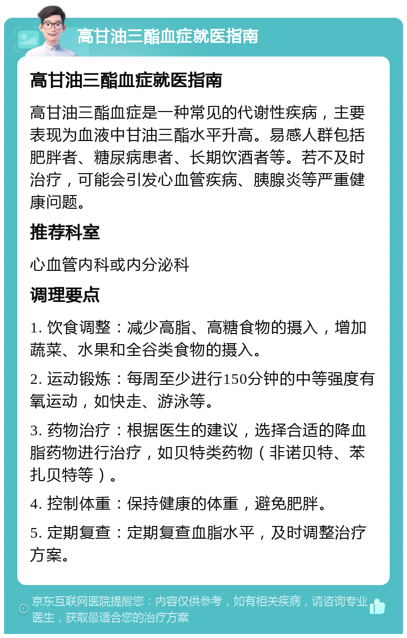 高甘油三酯血症就医指南 高甘油三酯血症就医指南 高甘油三酯血症是一种常见的代谢性疾病，主要表现为血液中甘油三酯水平升高。易感人群包括肥胖者、糖尿病患者、长期饮酒者等。若不及时治疗，可能会引发心血管疾病、胰腺炎等严重健康问题。 推荐科室 心血管内科或内分泌科 调理要点 1. 饮食调整：减少高脂、高糖食物的摄入，增加蔬菜、水果和全谷类食物的摄入。 2. 运动锻炼：每周至少进行150分钟的中等强度有氧运动，如快走、游泳等。 3. 药物治疗：根据医生的建议，选择合适的降血脂药物进行治疗，如贝特类药物（非诺贝特、苯扎贝特等）。 4. 控制体重：保持健康的体重，避免肥胖。 5. 定期复查：定期复查血脂水平，及时调整治疗方案。