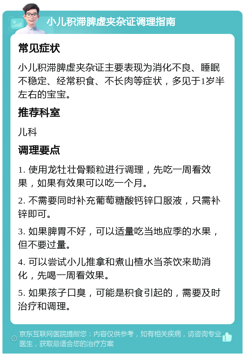 小儿积滞脾虚夹杂证调理指南 常见症状 小儿积滞脾虚夹杂证主要表现为消化不良、睡眠不稳定、经常积食、不长肉等症状，多见于1岁半左右的宝宝。 推荐科室 儿科 调理要点 1. 使用龙牡壮骨颗粒进行调理，先吃一周看效果，如果有效果可以吃一个月。 2. 不需要同时补充葡萄糖酸钙锌口服液，只需补锌即可。 3. 如果脾胃不好，可以适量吃当地应季的水果，但不要过量。 4. 可以尝试小儿推拿和煮山楂水当茶饮来助消化，先喝一周看效果。 5. 如果孩子口臭，可能是积食引起的，需要及时治疗和调理。