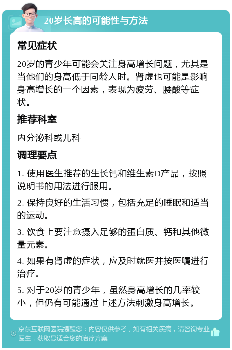 20岁长高的可能性与方法 常见症状 20岁的青少年可能会关注身高增长问题，尤其是当他们的身高低于同龄人时。肾虚也可能是影响身高增长的一个因素，表现为疲劳、腰酸等症状。 推荐科室 内分泌科或儿科 调理要点 1. 使用医生推荐的生长钙和维生素D产品，按照说明书的用法进行服用。 2. 保持良好的生活习惯，包括充足的睡眠和适当的运动。 3. 饮食上要注意摄入足够的蛋白质、钙和其他微量元素。 4. 如果有肾虚的症状，应及时就医并按医嘱进行治疗。 5. 对于20岁的青少年，虽然身高增长的几率较小，但仍有可能通过上述方法刺激身高增长。