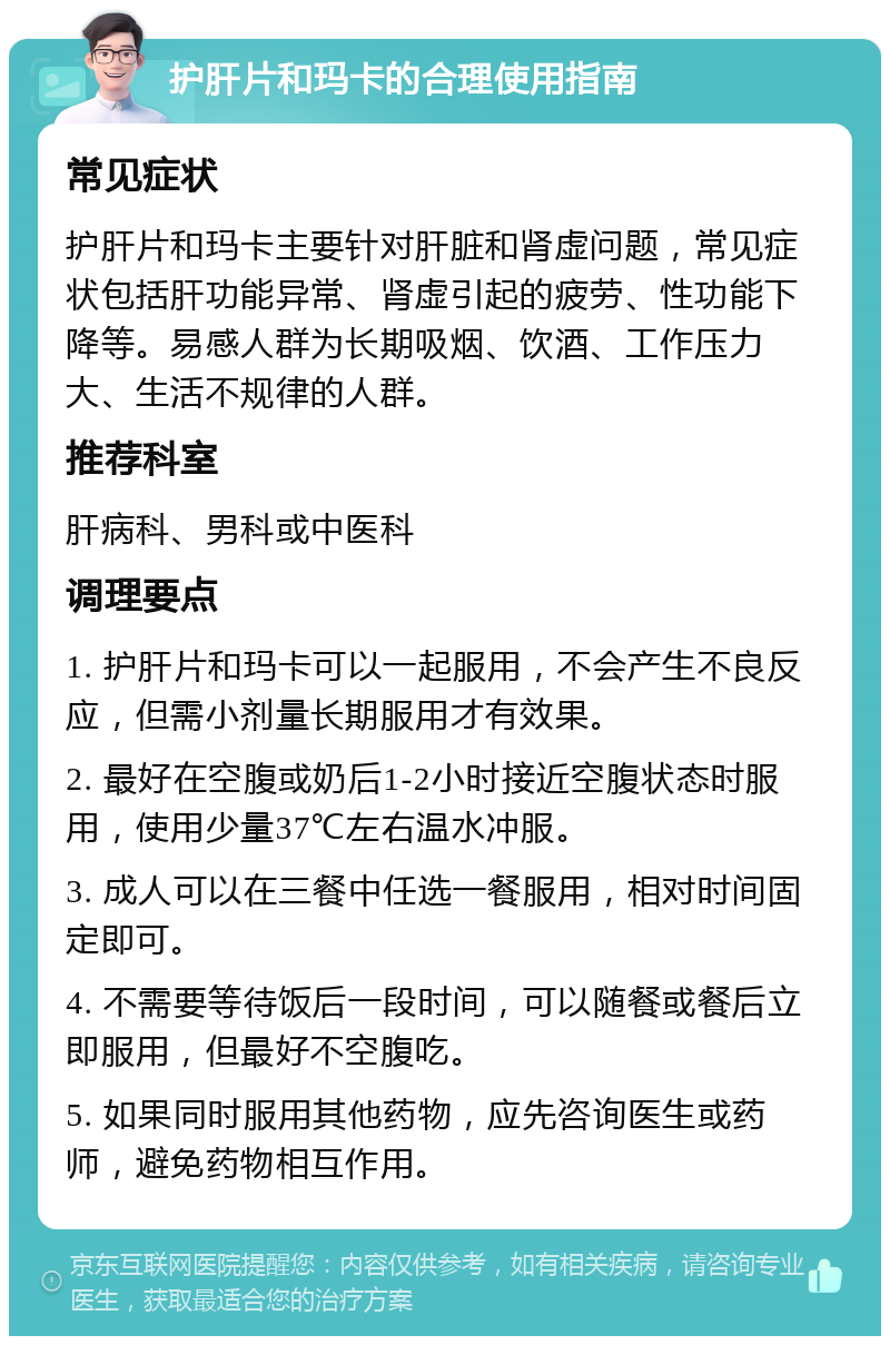 护肝片和玛卡的合理使用指南 常见症状 护肝片和玛卡主要针对肝脏和肾虚问题，常见症状包括肝功能异常、肾虚引起的疲劳、性功能下降等。易感人群为长期吸烟、饮酒、工作压力大、生活不规律的人群。 推荐科室 肝病科、男科或中医科 调理要点 1. 护肝片和玛卡可以一起服用，不会产生不良反应，但需小剂量长期服用才有效果。 2. 最好在空腹或奶后1-2小时接近空腹状态时服用，使用少量37℃左右温水冲服。 3. 成人可以在三餐中任选一餐服用，相对时间固定即可。 4. 不需要等待饭后一段时间，可以随餐或餐后立即服用，但最好不空腹吃。 5. 如果同时服用其他药物，应先咨询医生或药师，避免药物相互作用。