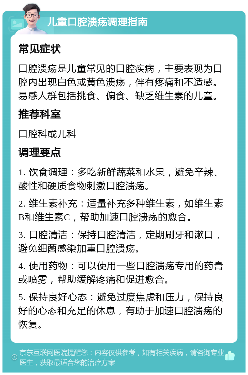 儿童口腔溃疡调理指南 常见症状 口腔溃疡是儿童常见的口腔疾病，主要表现为口腔内出现白色或黄色溃疡，伴有疼痛和不适感。易感人群包括挑食、偏食、缺乏维生素的儿童。 推荐科室 口腔科或儿科 调理要点 1. 饮食调理：多吃新鲜蔬菜和水果，避免辛辣、酸性和硬质食物刺激口腔溃疡。 2. 维生素补充：适量补充多种维生素，如维生素B和维生素C，帮助加速口腔溃疡的愈合。 3. 口腔清洁：保持口腔清洁，定期刷牙和漱口，避免细菌感染加重口腔溃疡。 4. 使用药物：可以使用一些口腔溃疡专用的药膏或喷雾，帮助缓解疼痛和促进愈合。 5. 保持良好心态：避免过度焦虑和压力，保持良好的心态和充足的休息，有助于加速口腔溃疡的恢复。