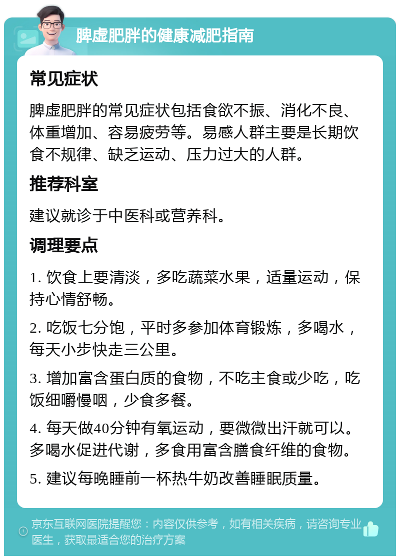 脾虚肥胖的健康减肥指南 常见症状 脾虚肥胖的常见症状包括食欲不振、消化不良、体重增加、容易疲劳等。易感人群主要是长期饮食不规律、缺乏运动、压力过大的人群。 推荐科室 建议就诊于中医科或营养科。 调理要点 1. 饮食上要清淡，多吃蔬菜水果，适量运动，保持心情舒畅。 2. 吃饭七分饱，平时多参加体育锻炼，多喝水，每天小步快走三公里。 3. 增加富含蛋白质的食物，不吃主食或少吃，吃饭细嚼慢咽，少食多餐。 4. 每天做40分钟有氧运动，要微微出汗就可以。多喝水促进代谢，多食用富含膳食纤维的食物。 5. 建议每晚睡前一杯热牛奶改善睡眠质量。